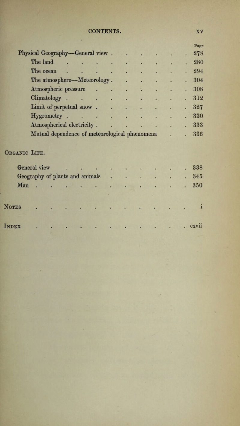 Page Physical Geography—General view 278 The land 280 The ocean 294 The atmosphere—Meteorology 304 Atmospheric pressure 308 Climatology 312 Limit of perpetual snow . . . . . . .327 Hygrometry 330 Atmospherical electricity ....... 333 Mutual dependence of meteorological phaenomena . . 336 Organic Life. General view ......... 338 Geography of plants and animals . . . . . .345 Man 350 Notes i Index cxvii