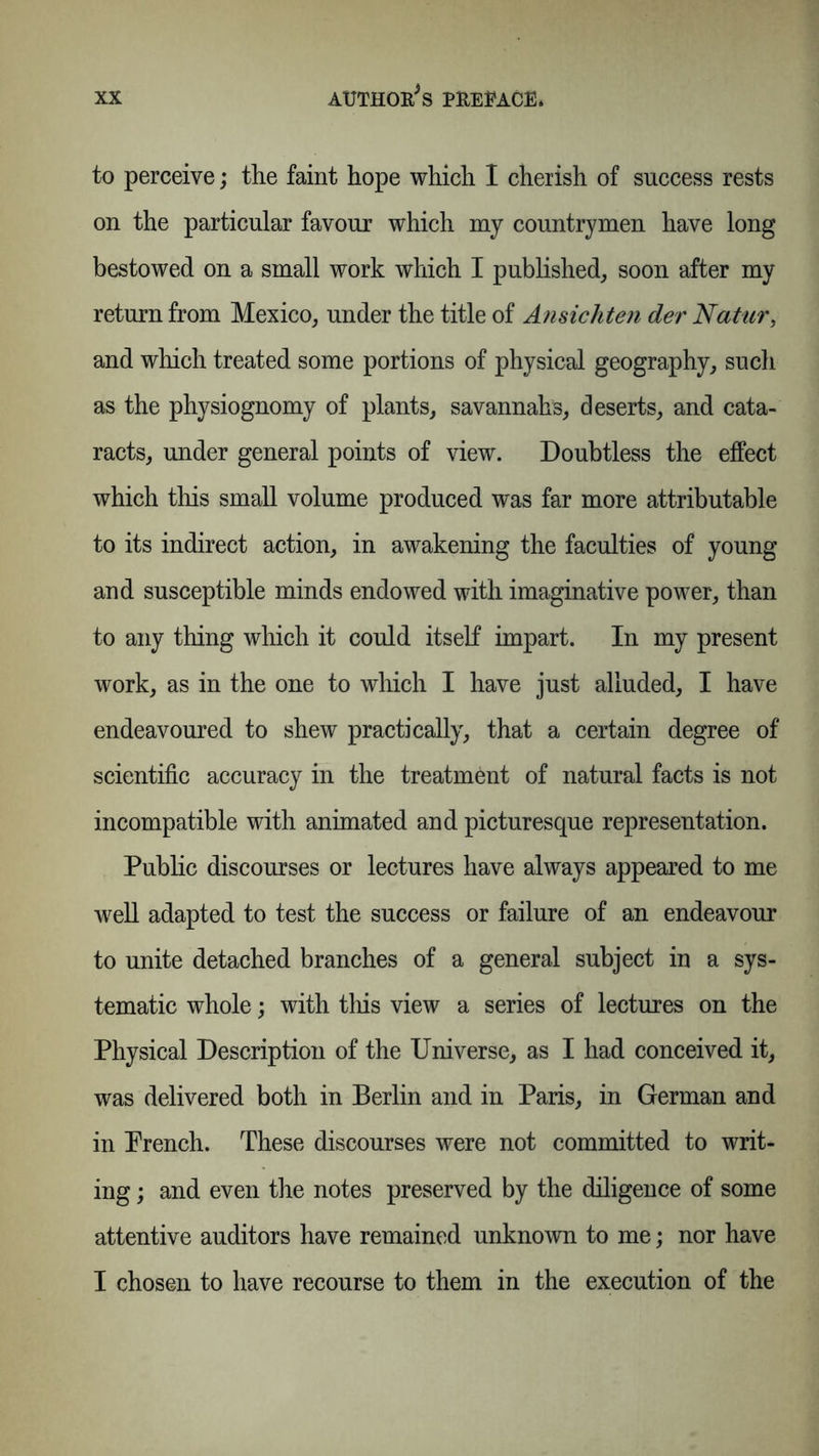 to perceive; the faint hope which I cherish of success rests on the particular favour which my countrymen have long bestowed on a small work which I published, soon after my return from Mexico, under the title of Ansichten der Natur, and which treated some portions of physical geography, such as the physiognomy of plants, savannahs, deserts, and cata- racts, under general points of view. Doubtless the effect which this small volume produced was far more attributable to its indirect action, in awakening the faculties of young and susceptible minds endowed with imaginative power, than to any thing which it could itself impart. In my present work, as in the one to which I have just alluded, I have endeavoured to shew practically, that a certain degree of scientific accuracy in the treatment of natural facts is not incompatible with animated and picturesque representation. Public discourses or lectures have always appeared to me well adapted to test the success or failure of an endeavour to unite detached branches of a general subject in a sys- tematic whole; with this view a series of lectures on the Physical Description of the Universe, as I had conceived it, was delivered both in Berlin and in Paris, in German and in Prench. These discourses were not committed to writ- ing ; and even the notes preserved by the diligence of some attentive auditors have remained unknown to me; nor have I chosen to have recourse to them in the execution of the