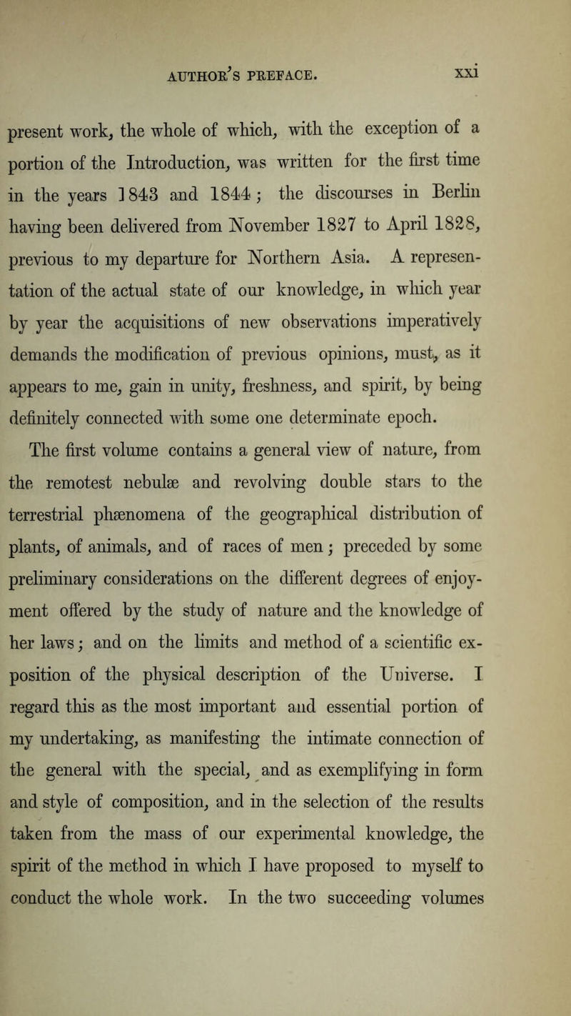 present work, the whole of which, with the exception of a portion of the Introduction, was written for the first time in the years 1843 and 1844; the discourses in Berlin having been delivered from November 1827 to April 1828, previous to my departure for Northern Asia. A represen- tation of the actual state of our knowledge, in which year by year the acquisitions of new observations imperatively demands the modification of previous opinions, must, as it appears to me, gain in unity, freshness, and spirit, by being definitely connected with some one determinate epoch. The first volume contains a general view of nature, from the remotest nebulae and revolving double stars to the terrestrial phenomena of the geographical distribution of plants, of animals, and of races of men; preceded by some preliminary considerations on the different degrees of enjoy- ment offered by the study of nature and the knowledge of her laws; and on the limits and method of a scientific ex- position of the physical description of the Universe. I regard this as the most important and essential portion of my undertaking, as manifesting the intimate connection of the general with the special, and as exemplifying in form and style of composition, and in the selection of the results taken from the mass of our experimental knowledge, the spirit of the method in which I have proposed to myself to conduct the whole work. In the two succeeding volumes