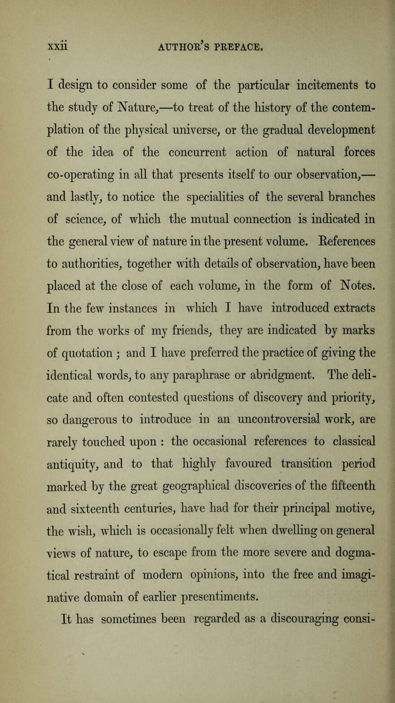 I design to consider some of the particular incitements to the study of Nature,—to treat of the history of the contem- plation of the physical universe, or the gradual development of the idea of the concurrent action of natural forces co-operating in all that presents itself to our observation,— and lastly, to notice the specialities of the several branches of science, of which the mutual connection is indicated in the general view of nature in the present volume. References to authorities, together with details of observation, have been placed at the close of each volume, in the form of Notes. In the few instances in which I have introduced extracts from the works of my friends, they are indicated by marks of quotation; and I have preferred the practice of giving the identical words, to any paraphrase or abridgment. The deli- cate and often contested questions of discovery and priority, so dangerous to introduce in an uncontroversial work, are rarely touched upon : the occasional references to classical antiquity, and to that highly favoured transition period marked by the great geographical discoveries of the fifteenth and sixteenth centuries, have had for their principal motive, the wish, which is occasionally felt when dwelling on general views of nature, to escape from the more severe and dogma- tical restraint of modern opinions, into the free and imagi- native domain of earlier presentiments. It has sometimes been regarded as a discouraging consi-