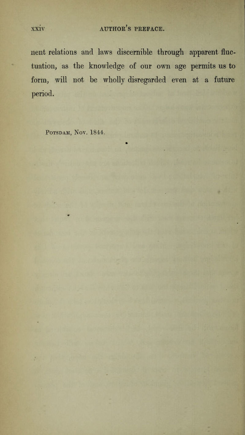 nent relations and laws discernible through apparent fluc- tuation, as the knowledge of our own age permits us to form, will not be wholly disregarded even at a future period. Potsdam, Nov. 1844.
