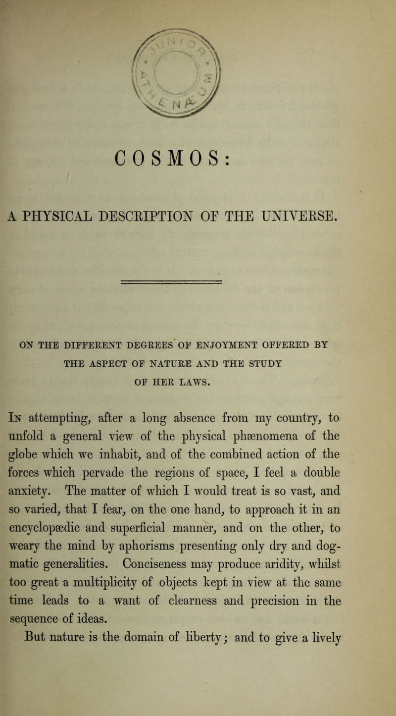A PHYSICAL DESCRIPTION OE THE UNIVERSE. ON THE DIFFERENT DEGREES OF ENJOYMENT OFFERED BY THE ASPECT OF NATURE AND THE STUDY OF HER LAWS. In attempting, after a long absence from my country, to unfold a general view of the physical phaenomena of the globe which we inhabit, and of the combined action of the forces which pervade the regions of space, I feel a double anxiety. The matter of which I would treat is so vast, and so varied, that I fear, on the one hand, to approach it in an encyclopaedic and superficial manner, and on the other, to weary the mind by aphorisms presenting only dry and dog- matic generalities. Conciseness may produce aridity, whilst too great a multiplicity of objects kept in view at the same time leads to a want of clearness and precision in the sequence of ideas. But nature is the domain of liberty; and to give a lively