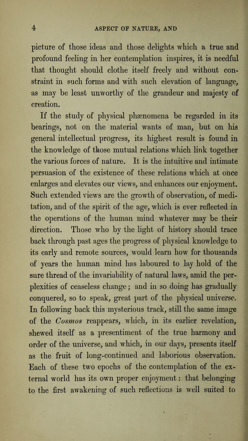 ASPECT OF NATURE, AND picture of those ideas and those delights which a true and profound feeling in her contemplation inspires, it is needful that thought should clothe itself freely and without con- straint in such forms and with such elevation of language, as may be least unworthy of the grandeur and majesty of creation. If the study of physical phsenomena be regarded in its bearings, not on the material wants of man, but on his general intellectual progress, its highest result is found in the knowledge of those mutual relations which link together the various forces of nature. It is the intuitive and intimate persuasion of the existence of these relations which at once enlarges and elevates our views, and enhances our enjoyment. Such extended views are the growth of observation, of medi- tation, and of the spirit of the age, which is ever reflected in the operations of the human mind whatever may be their direction. Those who by the light of history should trace back through past ages the progress of physical knowledge to its early and remote sources, would learn how for thousands of years the human mind has laboured to lay hold of the sure thread of the invariability of natural laws, amid the per- plexities of ceaseless change; and in so doing has gradually conquered, so to speak, great part of the physical universe. In following back this mysterious track, still the same image of the Cosmos reappears, which, in its earlier revelation, shewed itself as a presentiment of the true harmony and order of the universe, and which, in our days, presents itself as the fruit of long-continued and laborious observation. Each of these two epochs of the contemplation of the ex- ternal world has its own proper enjoyment.: that belonging to the first awakening of such reflections is well suited to