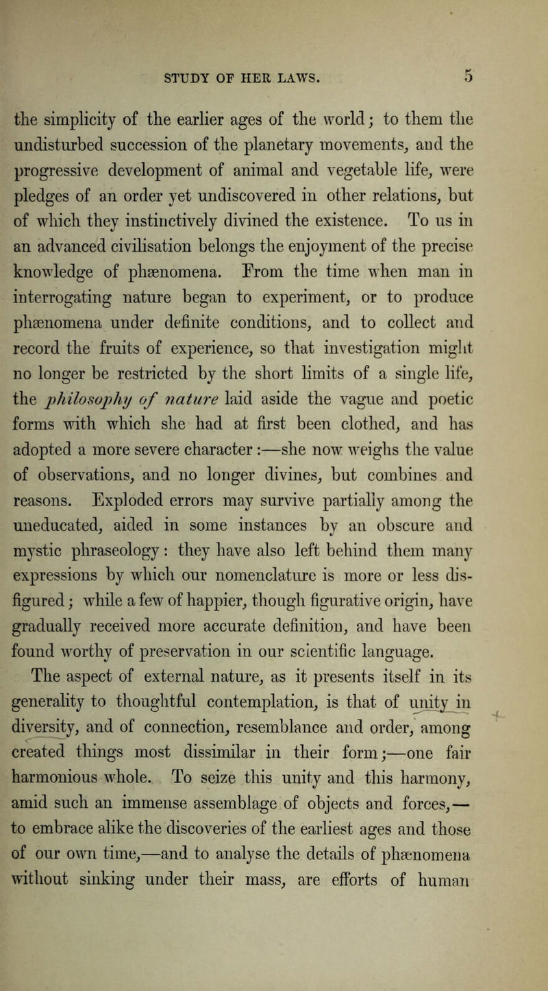 STUDY OF HER LAWS. the simplicity of the earlier ages of the world; to them the undisturbed succession of the planetary movements, and the progressive development of animal and vegetable life, were pledges of an order yet undiscovered in other relations, but of which they instinctively divined the existence. To us in an advanced civilisation belongs the enjoyment of the precise knowledge of phenomena. From the time when man in interrogating nature began to experiment, or to produce phenomena under definite conditions, and to collect and record the fruits of experience, so that investigation might no longer be restricted by the short limits of a single life, the philosophy of ?iature laid aside the vague and poetic forms with which she had at first been clothed, and has adopted a more severe character:—she now weighs the value of observations, and no longer divines, but combines and reasons. Exploded errors may survive partially among the uneducated, aided in some instances by an obscure and mystic phraseology: they have also left behind them many expressions by which our nomenclature is more or less dis- figured ; while a few of happier, though figurative origin, have gradually received more accurate definition, and have been found worthy of preservation in our scientific language. The aspect of external nature, as it presents itself in its generality to thoughtful contemplation, is that of miityjn diversity, and of connection, resemblance and order, among created tilings most dissimilar in their form;—one fair harmonious whole. To seize this unity and this harmony, amid such an immense assemblage of objects and forces,— to embrace alike the discoveries of the earliest ages and those of our own time,—and to analyse the details of phenomena without sinking under their mass, are efforts of human