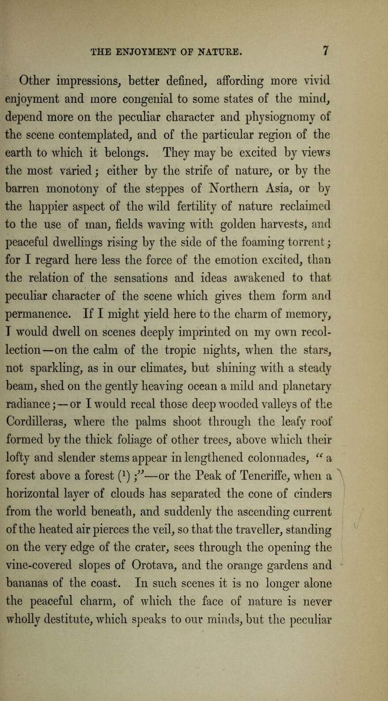 Other impressions, better defined, affording more vivid enjoyment and more congenial to some states of the mind, depend more on the peculiar character and physiognomy of the scene contemplated, and of the particular region of the earth to which it belongs. They may be excited by views the most varied; either by the strife of nature, or by the barren monotony of the steppes of Northern Asia, or by the happier aspect of the wild fertility of nature reclaimed to the use of man, fields waving with golden harvests, and peaceful dwellings rising by the side of the foaming torrent; for I regard here less the force of the emotion excited, than the relation of the sensations and ideas awakened to that peculiar character of the scene which gives them form and permanence. If I might yield here to the charm of memory, T would dwell on scenes deeply imprinted on my own recol- lection—on the calm of the tropic nights, when the stars, not sparkling, as in our climates, but shining with a steady beam, shed on the gently heaving ocean a mild and planetary radiance;—or I would recal those deep wooded valleys of the Cordilleras, where the palms shoot through the leafy roof formed by the thick foliage of other trees, above which their lofty and slender stems appear in lengthened colonnades, “ a forest above a forest (x)—or the Peak of Teneriffe, when a horizontal layer of clouds has separated the cone of cinders from the world beneath, and suddenly the ascending current of the heated air pierces the veil, so that the traveller, standing on the very edge of the crater, sees through the opening the vine-covered slopes of Orotava, and the orange gardens and bananas of the coast. In such scenes it is no longer alone the peaceful charm, of which the face of nature is never wholly destitute, which speaks to our minds, but the peculiar