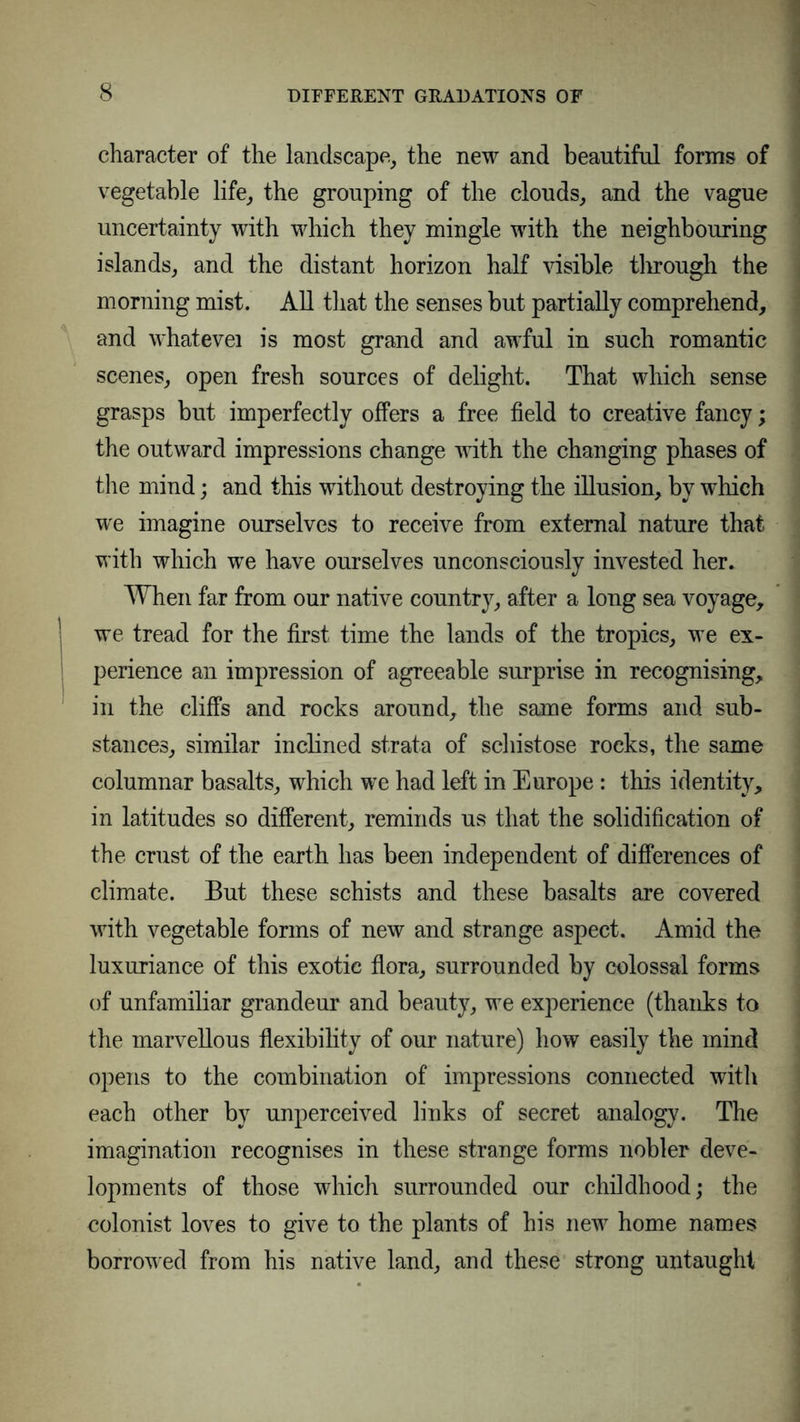 character of the landscape, the new and beautiful forms of vegetable life, the grouping of the clouds, and the vague uncertainty with which they mingle with the neighbouring islands, and the distant horizon half visible through the morning mist. All that the senses but partially comprehend, and whatevei is most grand and awful in such romantic scenes, open fresh sources of delight. That which sense grasps but imperfectly offers a free field to creative fancy; the outward impressions change with the changing phases of the mind; and this without destroying the illusion, by which we imagine ourselves to receive from external nature that with which we have ourselves unconsciously invested her. When far from our native country, after a long sea voyage, we tread for the first time the lands of the tropics, we ex- perience an impression of agreeable surprise in recognising, in the cliffs and rocks around, the same forms and sub- stances, similar inclined strata of schistose rocks, the same columnar basalts, which we had left in Europe: this identity, in latitudes so different, reminds us that the solidification of the crust of the earth has been independent of differences of climate. But these schists and these basalts are covered with vegetable forms of new and strange aspect. Amid the luxuriance of this exotic flora, surrounded by colossal forms of unfamiliar grandeur and beauty, we experience (thanks to the marvellous flexibility of our nature) how easily the mind opens to the combination of impressions connected with each other by unperceived links of secret analogy. The imagination recognises in these strange forms nobler deve- lopments of those which surrounded our childhood; the colonist loves to give to the plants of his new home names borrowed from his native land, and these strong untaught