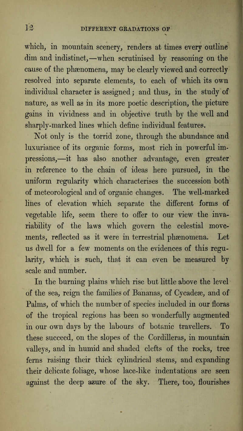which, in mountain scenery, renders at times every outline dim and indistinct,—when scrutinised by reasoning on the cause of the phsenomena, may be clearly viewed and correctly resolved into separate elements, to each of which its own individual character is assigned; and thus, in the study of nature, as well as in its more poetic description, the picture gains in vividness and in objective truth by the well and sharply-marked lines which define individual features. Not only is the torrid zone, through the abundance and luxuriance of its organic forms, most rich in powerful im- pressions,—it has also another advantage, even greater in reference to the chain of ideas here pursued, in the uniform regularity which characterises the succession both of meteorological and of organic changes. The well-marked lines of elevation which separate the different forms of vegetable life, seem there to offer to our view the inva- riability of the laws which govern the celestial move- ments, reflected as it were in terrestrial phsenomena. Let us dwell for a few moments on the evidences of this regu- larity, which is such, that it can even be measured by scale and number. In the burning plains which rise but little above the level of the sea, reign the families of Bananas, of Cycadese, and of Palms, of which the number of species included in our floras of the tropical regions has been so wonderfully augmented in our own days by the labours of botanic travellers. To these succeed, on the slopes of the Cordilleras, in mountain valleys, and in humid and shaded clefts of the rocks, tree ferns raising their thick cylindrical stems, and expanding their delicate foliage, whose lace-like indentations are seen against the deep azure of the sky. There, too, flourishes