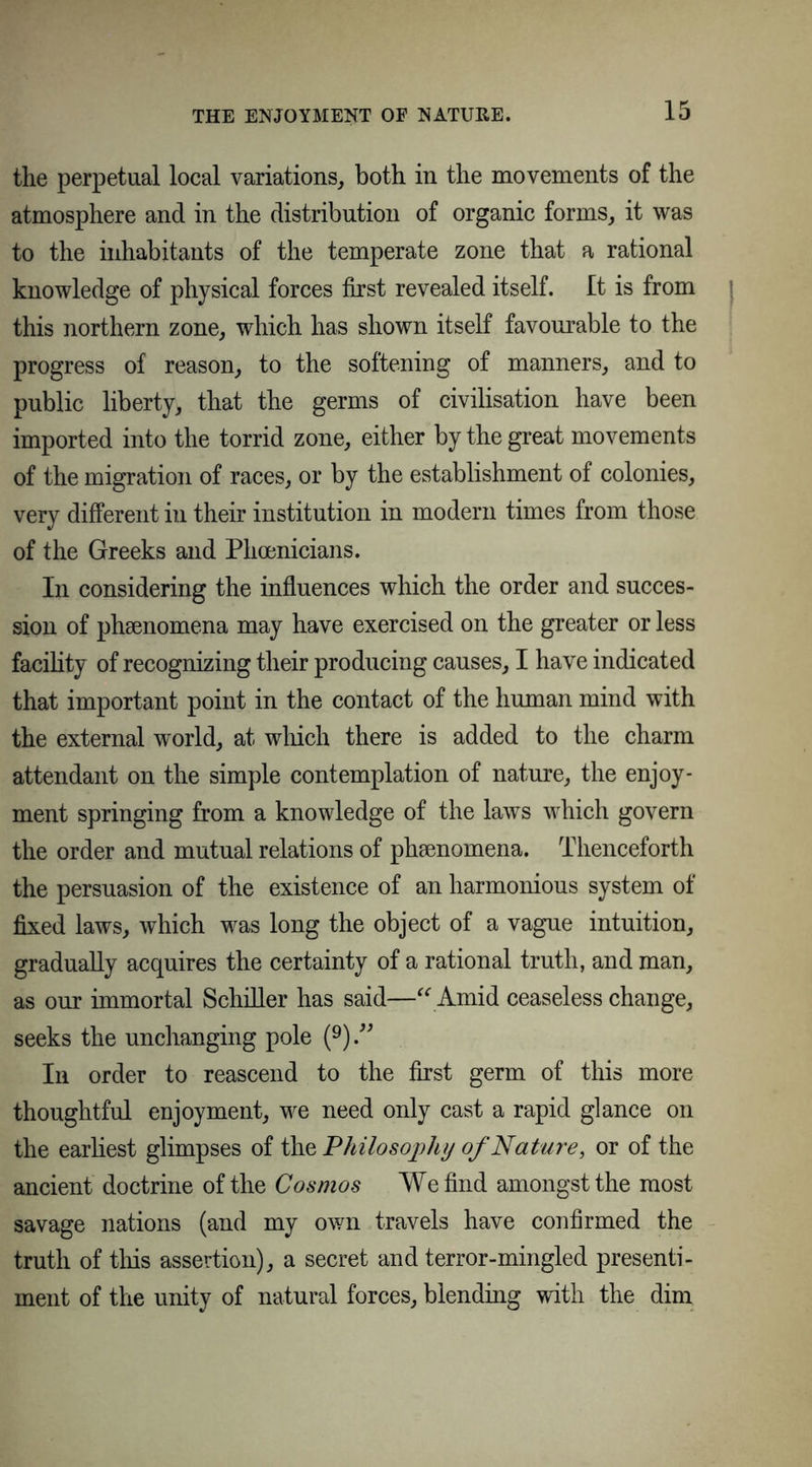 the perpetual local variations, both in the movements of the atmosphere and in the distribution of organic forms, it was to the inhabitants of the temperate zone that a rational knowledge of physical forces first revealed itself. It is from this northern zone, which has shown itself favourable to the progress of reason, to the softening of manners, and to public liberty, that the germs of civilisation have been imported into the torrid zone, either by the great movements of the migration of races, or by the establishment of colonies, very different in their institution in modern times from those of the Greeks and Phoenicians. In considering the influences which the order and succes- sion of phsenomena may have exercised on the greater or less facility of recognizing their producing causes, I have indicated that important point in the contact of the human mind with the external world, at which there is added to the charm attendant on the simple contemplation of nature, the enjoy- ment springing from a knowledge of the laws which govern the order and mutual relations of phsenomena. Thenceforth the persuasion of the existence of an harmonious system of fixed laws, which was long the object of a vague intuition, gradually acquires the certainty of a rational truth, and man, as our immortal Schiller has said—“Amid ceaseless change, seeks the unchanging pole (9).” In order to reascend to the first germ of this more thoughtful enjoyment, we need only cast a rapid glance on the earliest glimpses of the Philosophy of Nature, or of the ancient doctrine of the Cosmos We find amongst the most savage nations (and my own travels have confirmed the truth of this assertion), a secret and terror-mingled presenti- ment of the unity of natural forces, blending with the dim