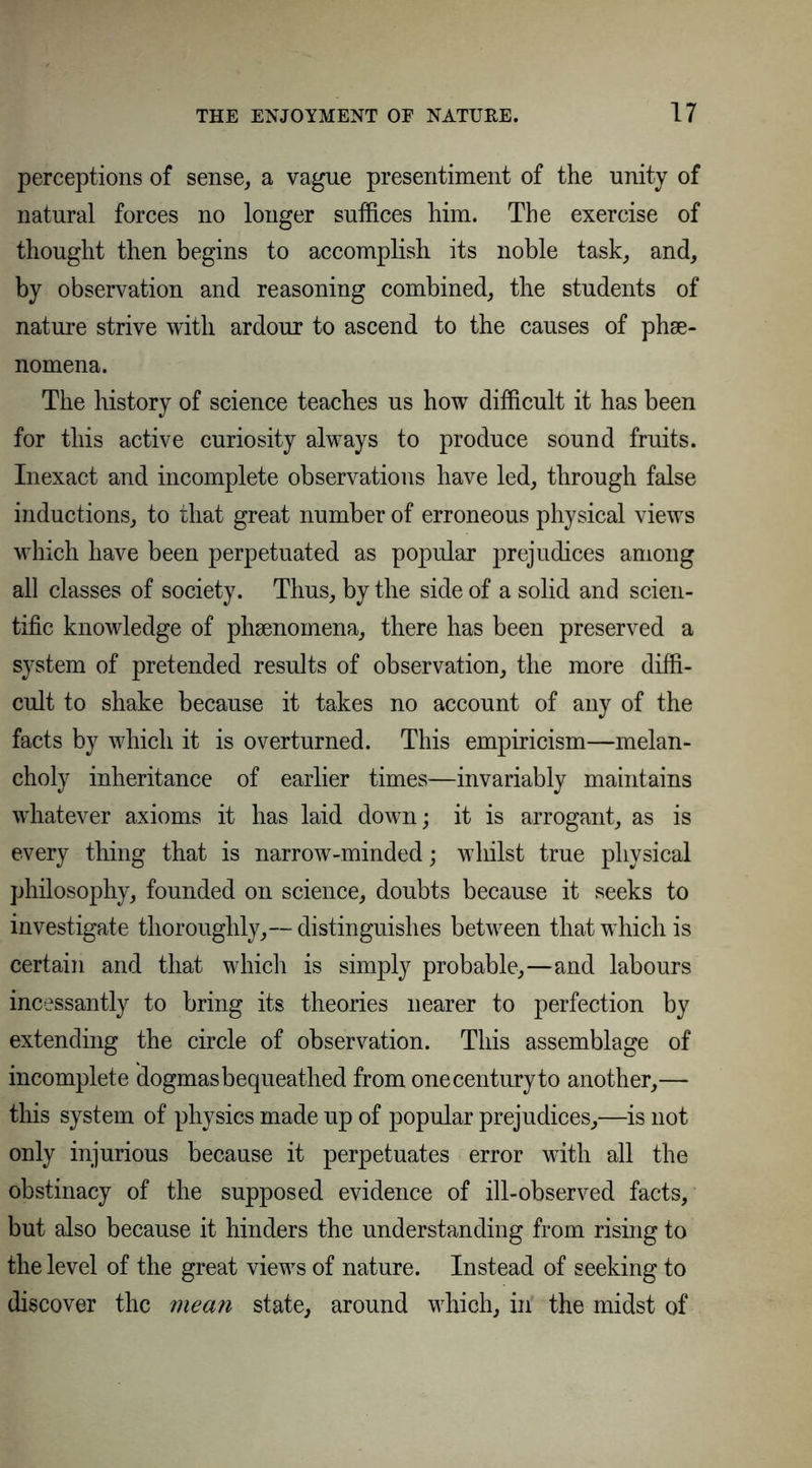 perceptions of sense, a vague presentiment of the unity of natural forces no longer suffices him. The exercise of thought then begins to accomplish its noble task, and, by observation and reasoning combined, the students of nature strive with ardour to ascend to the causes of phse- nomena. The history of science teaches us how difficult it has been for this active curiosity always to produce sound fruits. Inexact and incomplete observations have led, through false inductions, to that great number of erroneous physical views which have been perpetuated as popular prejudices among all classes of society. Thus, by the side of a solid and scien- tific knowledge of phsenomena, there has been preserved a system of pretended results of observation, the more diffi- cult to shake because it takes no account of any of the facts by which it is overturned. This empiricism—melan- choly inheritance of earlier times—invariably maintains whatever axioms it has laid down; it is arrogant, as is every thing that is narrow-minded; whilst true physical philosophy, founded on science, doubts because it seeks to investigate thoroughly,— distinguishes between that which is certain and that which is simply probable,—and labours incessantly to bring its theories nearer to perfection by extending the circle of observation. This assemblage of incomplete dogmas bequeathed from one century to another,— this system of physics made up of popular prejudices,—is not only injurious because it perpetuates error with all the obstinacy of the supposed evidence of ill-observed facts, but also because it hinders the understanding from rising to the level of the great views of nature. Instead of seeking to discover the mean state, around which, in the midst of