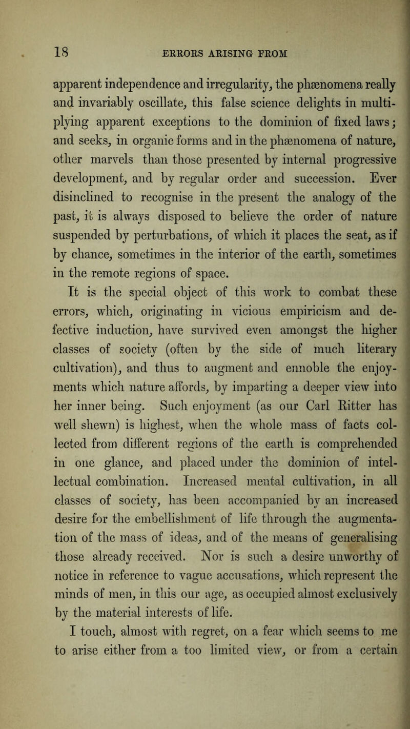 apparent independence and irregularity, the phenomena really and invariably oscillate, this false science delights in multi- plying apparent exceptions to the dominion of fixed laws; and seeks, in organic forms and in the phenomena of nature, other marvels than those presented by internal progressive development, and by regular order and succession. Ever disinclined to recognise in the present the analogy of the past, it is always disposed to believe the order of nature suspended by perturbations, of which it places the seat, as if by chance, sometimes in the interior of the earth, sometimes in the remote regions of space. It is the special object of this work to combat these errors, which, originating in vicious empiricism and de- fective induction, have survived even amongst the higher classes of society (often by the side of much literary cultivation), and thus to augment and ennoble the enjoy- ments which nature affords, by imparting a deeper view into her inner being. Such enjoyment (as our Carl Eitter has well shewn) is highest, when the whole mass of facts col- lected from different regions of the earth is comprehended in one glance, and placed under the dominion of intel- lectual combination. Increased mental cultivation, in all classes of society, has been accompanied by an increased desire for the embellishment of life through the augmenta- tion of the mass of ideas, and of the means of generalising those already received. Nor is such a desire unworthy of notice in reference to vague accusations, which represent the minds of men, in this our age, as occupied almost exclusively by the material interests of life. I touch, almost with regret, on a fear which seems to me to arise either from a too limited view, or from a certain