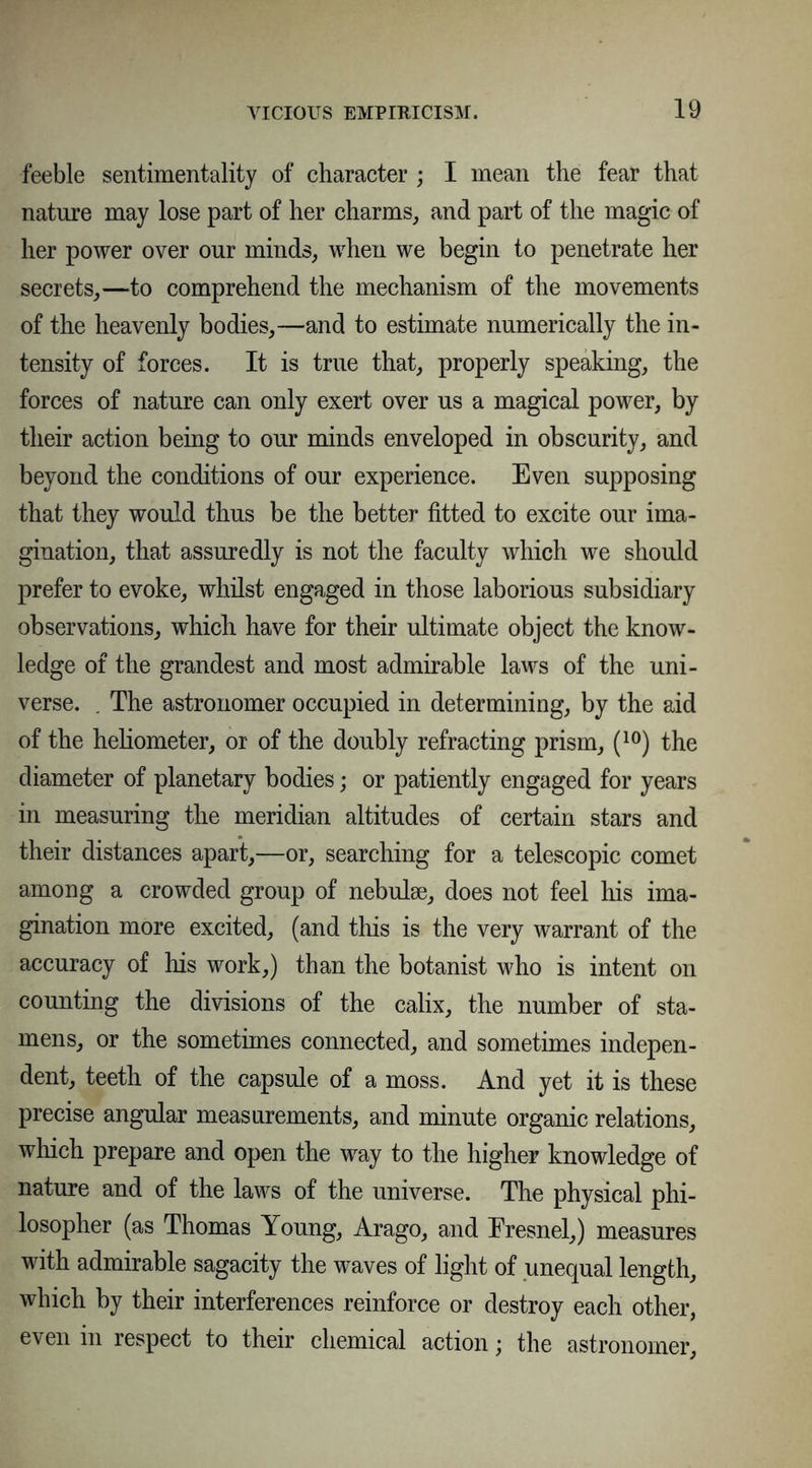 feeble sentimentality of character ; I mean the fear that nature may lose part of her charms, and part of the magic of her power over our minds, when we begin to penetrate her secrets,—to comprehend the mechanism of the movements of the heavenly bodies,—and to estimate numerically the in- tensity of forces. It is true that, properly speaking, the forces of nature can only exert over us a magical power, by their action being to our minds enveloped in obscurity, and beyond the conditions of our experience. Even supposing that they would thus be the better fitted to excite our ima- gination, that assuredly is not the faculty which we should prefer to evoke, whilst engaged in those laborious subsidiary observations, which have for their ultimate object the know- ledge of the grandest and most admirable laws of the uni- verse. . The astronomer occupied in determining, by the aid of the heliometer, or of the doubly refracting prism, (10) the diameter of planetary bodies; or patiently engaged for years in measuring the meridian altitudes of certain stars and their distances apart,—or, searching for a telescopic comet among a crowded group of nebulse, does not feel his ima- gination more excited, (and this is the very warrant of the accuracy of his work,) than the botanist who is intent on counting the divisions of the calix, the number of sta- mens, or the sometimes connected, and sometimes indepen- dent, teeth of the capsule of a moss. And yet it is these precise angular measurements, and minute organic relations, which prepare and open the way to the higher knowledge of nature and of the laws of the universe. The physical phi- losopher (as Thomas Young, Arago, and Eresnel,) measures with admirable sagacity the waves of light of unequal length, which by their interferences reinforce or destroy each other, even in respect to their chemical action; the astronomer,