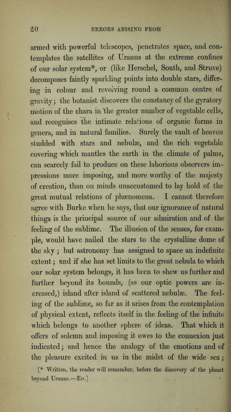 armed with powerful telescopes, penetrates space, and con- templates the satellites of Uranus at the extreme confines of our solar system*, or (like Herschel, South, and Struve) decomposes faintly sparkling points into double stars, differ- ing in colour and revolving round a common centre of gravity; the botanist discovers the constancy of the gyratory motion of the chara in 'the greater number of vegetable cells, and recognises the intimate relations of organic forms in genera, and in natural families. Surely the vault of heaven studded with stars and nebulae, and the rich vegetable covering which mantles the earth in the climate of palms, can scarcely fail to produce on these laborious observers im- pressions more imposing, and more worthy of the majesty of creation, than on minds unaccustomed to lay hold of the great mutual relations of phenomena. I cannot therefore agree with Burke when he says, that our ignorance of natural things is the principal source of our admiration and of the feeling of the sublime. The illusion of the senses, for exam- ple, would have nailed the stars to the crystalline dome of the sky ; but astronomy has assigned to space an indefinite extent; and if she has set limits to the great nebula to which our solar system belongs, it has been to shew us further and further beyond its bounds, (as our optic powers are in- creased,) island after island of scattered nebulae. The feel- ing of the sublime, so far as it arises from the contemplation of physical extent, reflects itself in the feeling of the infinite which belongs to another sphere of ideas. That which it offers of solemn and imposing it owes to the connexion just indicated; and hence the analogy of the emotions and of the pleasure excited in us in the midst of the wide sea; [* Written, the reader will remember, before the discovery of the planet beyond Uranus.—Ed.] . .* j