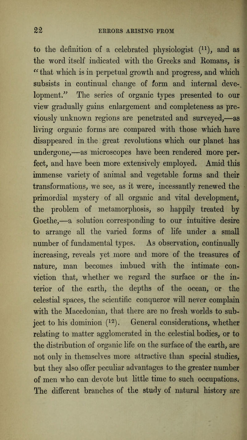 to the definition of a celebrated physiologist (n), and as the word itself indicated with the Greeks and Romans, is “ that which is in perpetual growth and progress, and which subsists in continual change of form and internal deve-. lopment.” The series of organic types presented to our view gradually gains enlargement and completeness as pre- viously unknown regions are penetrated and surveyed,—as living organic forms are compared with those which have disappeared in the great revolutions which our planet has undergone,—as microscopes have been rendered more per- fect, and have been more extensively employed. Amid this immense variety of animal and vegetable forms and their transformations, we see, as it were, incessantly renewed the primordial mystery of all organic and vital development, the problem of metamorphosis, so happily treated by Goethe,—a solution corresponding to our intuitive desire to arrange all the varied forms of life under a small number of fundamental types. As observation, continually increasing, reveals yet more and more of the treasures of nature, man becomes imbued with the intimate con- viction that, whether we regard the surface or the in- terior of the earth, the depths of the ocean, or the celestial spaces, the scientific conqueror will never complain with the Macedonian, that there are no fresh worlds to sub- ject to his dominion (12). General considerations, whether relating to matter agglomerated in the celestial bodies, or to the distribution of organic life on the surface of the earth, are not only in themselves more attractive than special studies, but they also offer peculiar advantages to the greater number of men who can devote but little time to such occupations. The different branches of the study of natural history are