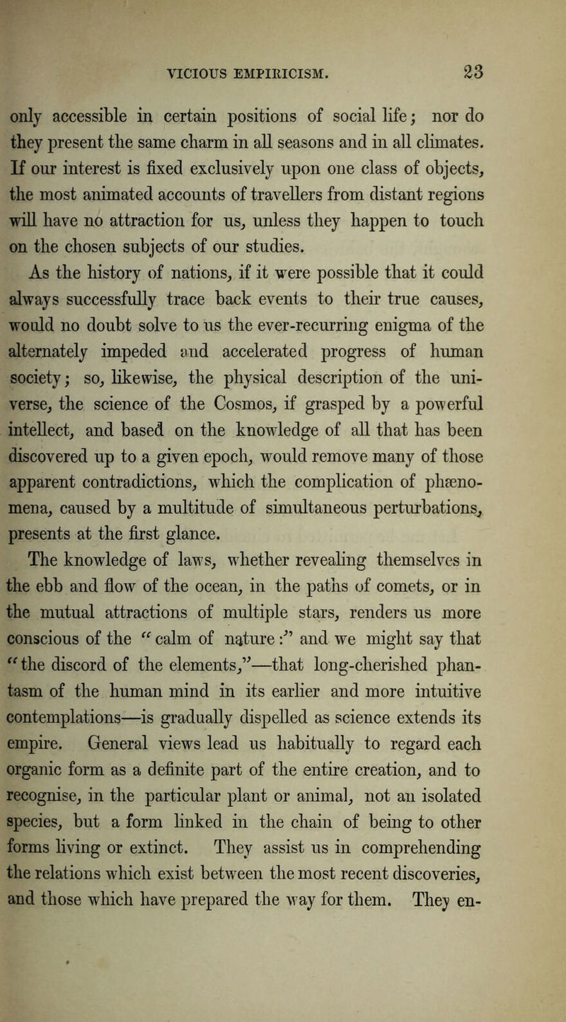 only accessible in certain positions of social life; nor do they present the same charm in all seasons and in all climates. If our interest is fixed exclusively upon one class of objects, the most animated accounts of travellers from distant regions will have no attraction for us, unless they happen to touch on the chosen subjects of our studies. As the history of nations, if it were possible that it could always successfully trace back events to their true causes, would no doubt solve to us the ever-recurring enigma of the alternately impeded and accelerated progress of human society; so, likewise, the physical description of the uni- verse, the science of the Cosmos, if grasped by a powerful intellect, and based on the knowledge of all that has been discovered up to a given epoch, would remove many of those apparent contradictions, which the complication of pheno- mena, caused by a multitude of simultaneous perturbations, presents at the first glance. The knowledge of laws, whether revealing themselves in the ebb and flow of the ocean, in the paths of comets, or in the mutual attractions of multiple stars, renders us more conscious of the “ calm of natureand we might say that “ the discord of the elements,”—that long-cherished phan- tasm of the human mind in its earlier and more intuitive contemplations—is gradually dispelled as science extends its empire. General views lead us habitually to regard each organic form as a definite part of the entire creation, and to recognise, in the particular plant or animal, not an isolated species, but a form linked in the chain of being to other forms living or extinct. They assist us in comprehending the relations which exist between the most recent discoveries, and those which have prepared the way for them. They en-