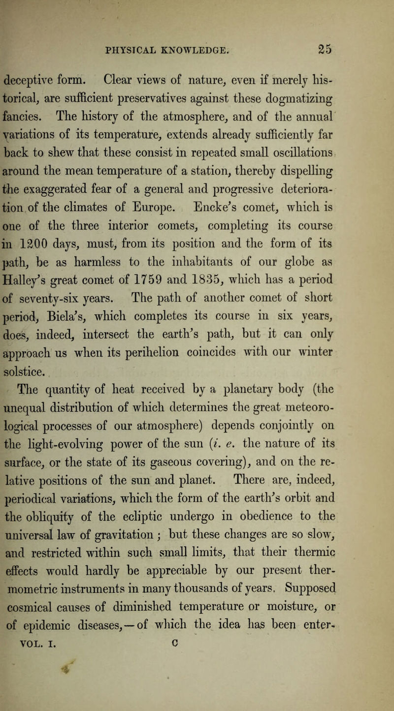 deceptive form. Clear views of nature, even if merely his- torical, are sufficient preservatives against these dogmatizing fancies. The history of the atmosphere, and of the annual variations of its temperature, extends already sufficiently far back to shew that these consist in repeated small oscillations around the mean temperature of a station, thereby dispelling the exaggerated fear of a general and progressive deteriora- tion of the climates of Europe. Encke’s comet, which is one of the three interior comets, completing its course in 1200 days, must, from its position and the form of its path, be as harmless to the inhabitants of our globe as Halley’s great comet of 1759 and 1835, which has a period of seventy-six years. The path of another comet of short period, Biela’s, which completes its course in six years, does, indeed, intersect the earth’s path, but it can only approach us when its perihelion coincides with our winter solstice. The quantity of heat received by a planetary body (the unequal distribution of which determines the great meteoro- logical processes of our atmosphere) depends conjointly on the light-evolving power of the sun {i. e. the nature of its surface, or the state of its gaseous covering), and on the re- lative positions of the sun and planet. There are, indeed, periodical variations, which the form of the earth’s orbit and the obliquity of the ecliptic undergo in obedience to the universal law of gravitation ; but these changes are so slow, and restricted within such small limits, that their thermic effects would hardly be appreciable by our present ther- mometric instruments in many thousands of years, Supposed cosmical causes of diminished temperature or moisture, or of epidemic diseases,—of which the idea has been enter- VOL. i. c