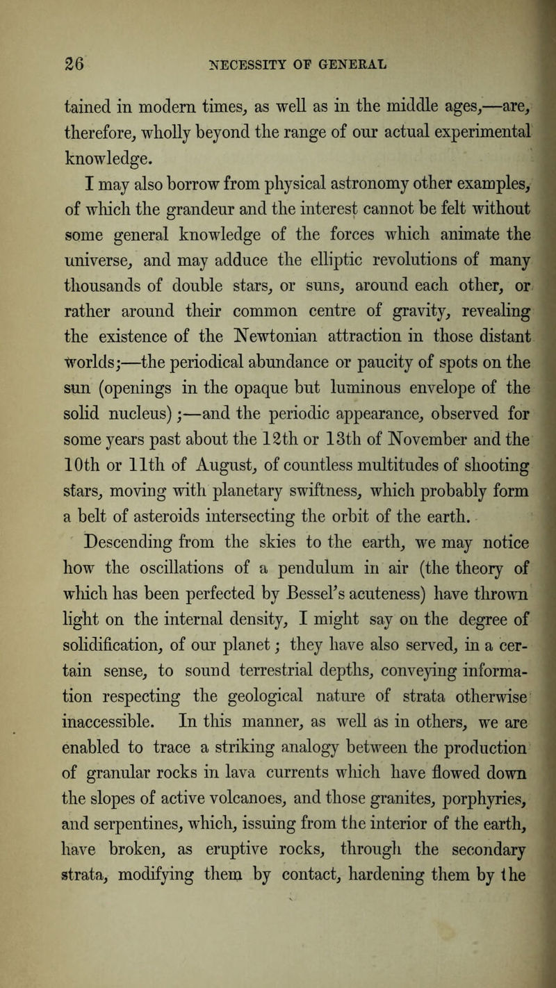 tained in modern times, as well as in the middle ages,—are, therefore, wholly beyond the range of onr actual experimental knowledge. I may also borrow from physical astronomy other examples, of which the grandeur and the interest cannot be felt without some general knowledge of the forces which animate the universe, and may adduce the elliptic revolutions of many thousands of double stars, or suns, around each other, or rather around their common centre of gravity, revealing the existence of the Newtonian attraction in those distant Worlds;—the periodical abundance or paucity of spots on the sun (openings in the opaque but luminous envelope of the solid nucleus);—and the periodic appearance, observed for some years past about the 12th or 13th of November and the 10th or 11th of August, of countless multitudes of shooting stars, moving with planetary swiftness, which probably form a belt of asteroids intersecting the orbit of the earth. Descending from the skies to the earth, we may notice how the oscillations of a pendulum in air (the theory of which has been perfected by Bessel's acuteness) have thrown light on the internal density, I might say on the degree of solidification, of our planet; they have also served, in a cer- tain sense, to sound terrestrial depths, conveying informa- tion respecting the geological nature of strata otherwise inaccessible. In this manner, as well äs in others, we are enabled to trace a striking analogy between the production of granular rocks in lava currents which have flowed down the slopes of active volcanoes, and those granites, porphyries, and serpentines, which, issuing from the interior of the earth, have broken, as eruptive rocks, through the secondary strata, modifying them by contact, hardening them by the