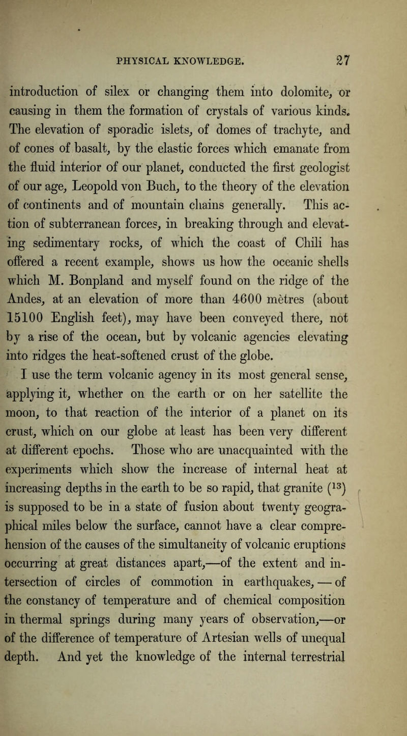 introduction of silex or changing them into dolomite, or causing in them the formation of crystals of various kinds. The elevation of sporadic islets, of domes of trachyte, and of cones of basalt, by the elastic forces which emanate from the fluid interior of our planet, conducted the first geologist of our age, Leopold von Buch, to the theory of the elevation of continents and of mountain chains generally. This ac- tion of subterranean forces, in breaking through and elevat- ing sedimentary rocks, of which the coast of Chili has offered a recent example, shows us how the oceanic shells which M. Bonpland and myself found on the ridge of the Andes, at an elevation of more than 4600 metres (about 15100 English feet), may have been conveyed there, not by a rise of the ocean, but by volcanic agencies elevating into ridges the heat-softened crust of the globe. I use the term volcanic agency in its most general sense, applying it, whether on the earth or on her satellite the moon, to that reaction of the interior of a planet on its crust, which on our globe at least has been very different at different epochs. Those who are unacquainted with the experiments which show the increase of internal heat at increasing depths in the earth to be so rapid, that granite (13) is supposed to be in a state of fusion about twenty geogra- phical miles below the surface, cannot have a clear compre- hension of the causes of the simultaneity of volcanic eruptions occurring at great distances apart,—of the extent and in- tersection of circles of commotion in earthquakes, — of the constancy of temperature and of chemical composition in thermal springs during many years of observation,—or of the difference of temperature of Artesian wells of unequal depth. And yet the knowledge of the internal terrestrial