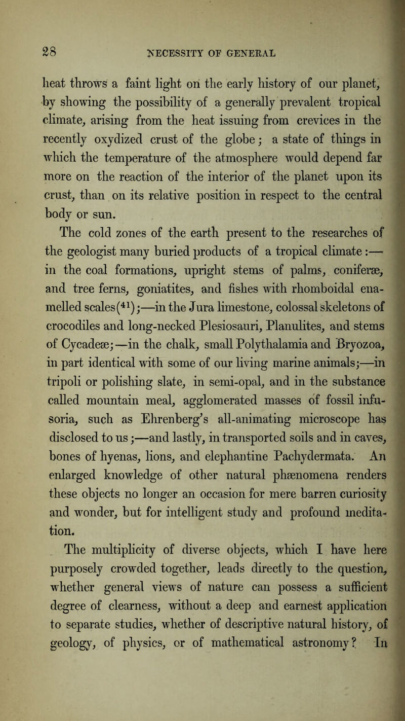 heat throws a faint light on the early history of our planet, by showing the possibility of a generally prevalent tropical climate, arising from the heat issuing from crevices in the recently oxydized crust of the globe; a state of things in which the temperature of the atmosphere would depend far more on the reaction of the interior of the planet upon its crust, than on its relative position in respect to the central body or sun. The cold zones of the earth present to the researches of the geologist many buried products of a tropical climate:— in the coal formations, upright stems of palms, coniferse, and tree ferns, goniatites, and fishes with rhomboidal ena- melled scales(41);—in the Jura limestone, colossal skeletons of crocodiles and long-necked Plesiosauri, Planulites, and stems of Cycadese;—in the chalk, small Polythalamia and Bryozoa, in part identical with some of our living marine animals;—in tripoli or polishing slate, in semi-opal, and in the substance called mountain meal, agglomerated masses of fossil infu- soria, such as Ehrenberg's all-animating microscope has disclosed to us;—and lastly, in transported soils and in caves, bones of hyenas, lions, and elephantine Pachydermata. An enlarged knowledge of other natural phsenomena renders these objects no longer an occasion for mere barren curiosity and wonder, but for intelligent study and profound medita- tion. The multiplicity of diverse objects, which I have here purposely crowded together, leads directly to the question, whether general views of nature can possess a sufficient degree of clearness, without a deep and earnest application to separate studies, whether of descriptive natural history, oj geology, of physics, or of mathematical astronomy? In