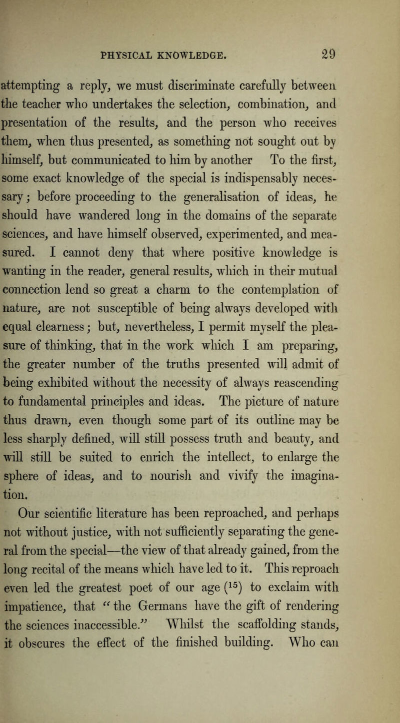 attempting a reply, we must discriminate carefully between the teacher who undertakes the selection, combination, and presentation of the results, and the person who receives them, when thus presented, as something not sought out by himself, but communicated to him by another To the first, some exact knowledge of the special is indispensably neces- sary ; before proceeding to the generalisation of ideas, he should have wandered long in the domains of the separate sciences, and have himself observed, experimented, and mea- sured. I cannot deny that where positive knowledge is wanting in the reader, general results, which in their mutual connection lend so great a charm to the contemplation of nature, are not susceptible of being always developed with equal clearness; but, nevertheless, I permit myself the plea- sure of thinking, that in the work which I am preparing, the greater number of the truths presented will admit of being exhibited without the necessity of always reascending to fundamental principles and ideas. The picture of nature thus drawn, even though some part of its outline may be less sharply defined, will still possess truth and beauty, and will still be suited to enrich the intellect, to enlarge the sphere of ideas, and to nourish and vivify the imagina- tion. Our scientific literature has been reproached, and perhaps not without justice, with not sufficiently separating the gene- ral from the special—the view of that already gained, from the long recital of the means which have led to it. This reproach even led the greatest poet of our age (15) to exclaim with impatience, that “ the Germans have the gift of rendering the sciences inaccessible.” Whilst the scaffolding stands, it obscures the effect of the finished building. Who can