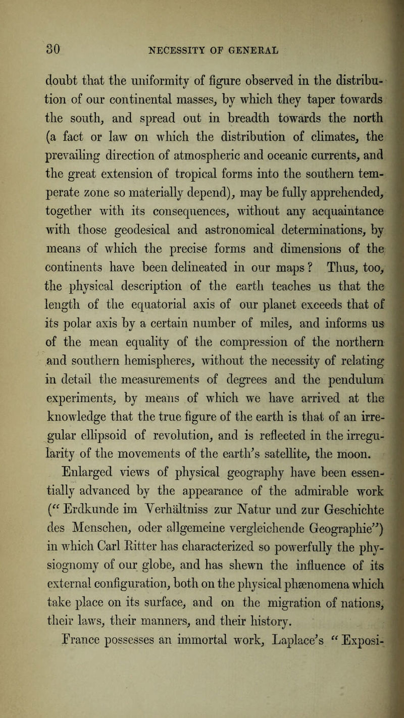 doubt that the uniformity of figure observed in the distribu- tion of our continental masses, by which they taper towards the south, and spread out in breadth towards the north (a fact or law on which the distribution of climates, the prevailing direction of atmospheric and oceanic currents, and the great extension of tropical forms into the southern tem- perate zone so materially depend), may be fully apprehended, together with its consecpiences, without any acquaintance with those geodesical and astronomical determinations, by means of which the precise forms and dimensions of the continents have been delineated in our maps ? Thus, too, the physical description of the earth teaches us that the length of the equatorial axis of our planet exceeds that of its polar axis by a certain number of miles, and informs us of the mean equality of the compression of the northern and southern hemispheres, without the necessity of relating in detail the measurements of degrees and the pendulum experiments, by means of which we have arrived at the knowledge that the true figure of the earth is that of an irre- gular ellipsoid of revolution, and is reflected in the irregu- larity of the movements of the earth’s satellite, the moon. Enlarged views of physical geography have been essen- tially advanced by the appearance of the admirable work (“Erdkunde im Yerhältniss zur Natur und zur Geschichte des Menschen, oder allgemeine vergleichende Geographie’’) in which Carl Eitter has characterized so powerfully the phy- siognomy of our globe, and has shewn the influence of its external configuration, both on the physical phenomena which take place on its surface, and on the migration of nations, their laws, their manners, and their history. Erance possesses an immortal work, Laplace’s “ Exposi-