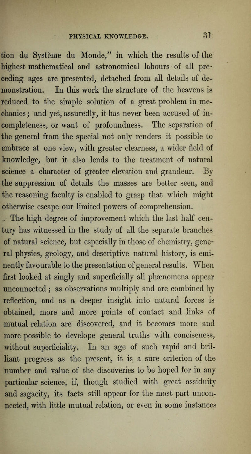 tion du Systeme du Monde,” in which the results of the highest mathematical and astronomical labours of all pre- ceding ages are presented, detached from all details of de- monstration. In this work the structure of the heavens is reduced to the simple solution of a great problem in me- chanics ; and yet, assuredly, it has never been accused of in- completeness, or want of profoundness. The separation of the general from the special not only renders it possible to embrace at one view, with greater clearness, a wider field of knowledge, but it also lends to the treatment of natural science a character of greater elevation and grandeur. By the suppression of details the masses are better seen, and the reasoning faculty is enabled to grasp that which might otherwise escape our limited powers of comprehension. .. The high degree of improvement which the last half cen- tury has witnessed in the study of all the separate branches of natural science, but especially in those of chemistry, gene- ral physics, geology, and descriptive natural history, is emi- nently favourable to the presentation of general results. Wh en first looked at singly and superficially all phenomena appear unconnected; as observations multiply and are combined by reflection, and as a deeper insight into natural forces is obtained, more and more points of contact and links of mutual relation are discovered, and it becomes more and more possible to develope general truths with conciseness, without superficiality. In an age of such rapid and bril- liant progress as the present, it is a sure criterion of the number and value of the discoveries to be hoped for in any particular science, if, though studied with great assiduity and sagacity, its facts still appear for the most part uncon- nected, with little mutual relation, or even in some instances