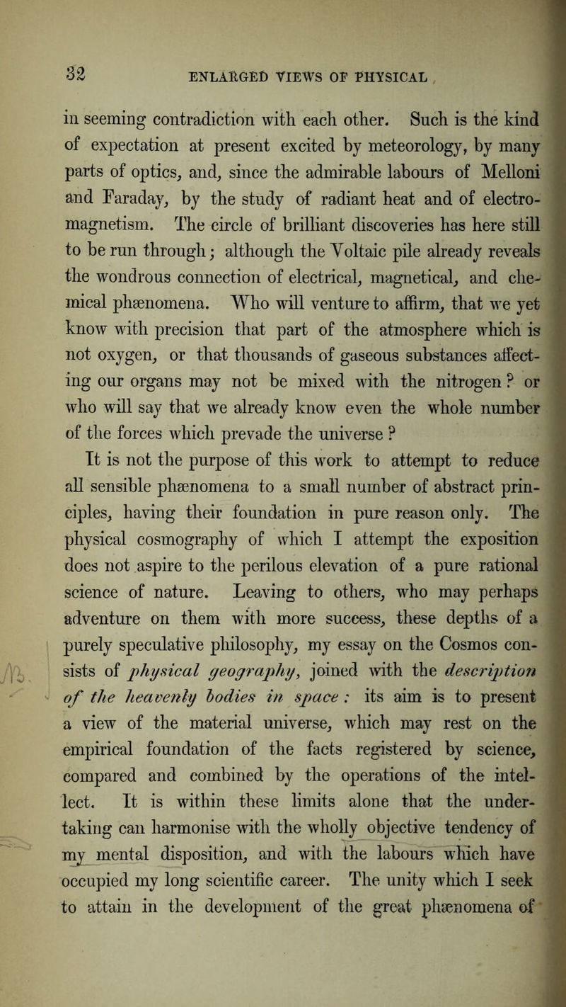 in seeming contradiction with each other. Such is the kind of expectation at present excited by meteorology, by many parts of optics, and, since the admirable labours of Melloni and Faraday, by the study of radiant heat and of electro- magnetism. The circle of brilliant discoveries has here still to be run through; although the Yoltaic pile already reveals the wondrous connection of electrical, magnetical, and che- mical phsenomena. Who will venture to affirm, that we yet know with precision that part of the atmosphere which is not oxygen, or that thousands of gaseous substances affect- ing our organs may not be mixed with the nitrogen ? or who will say that we already know even the whole number of the forces which prevade the universe ? It is not the purpose of this work to attempt to reduce all sensible phsenomena to a small number of abstract prin- ciples, having their foundation in pure reason only. The physical cosmography of which I attempt the exposition does not aspire to the perilous elevation of a pure rational science of nature. Leaving to others, who may perhaps adventure on them with more success, these depths of a purely speculative philosophy, my essay on the Cosmos con- sists of physical geography, joined with the description of the heavenly bodies in space: its aim is to present a view of the material universe, which may rest on the empirical foundation of the facts registered by science, compared and combined by the operations of the intel- lect. It is within these limits alone that the under- taking can harmonise with the wholly objective tendency of my mental disposition, and with the labours which have occupied my long scientific career. The unity which I seek to attain in the development of the great phenomena of