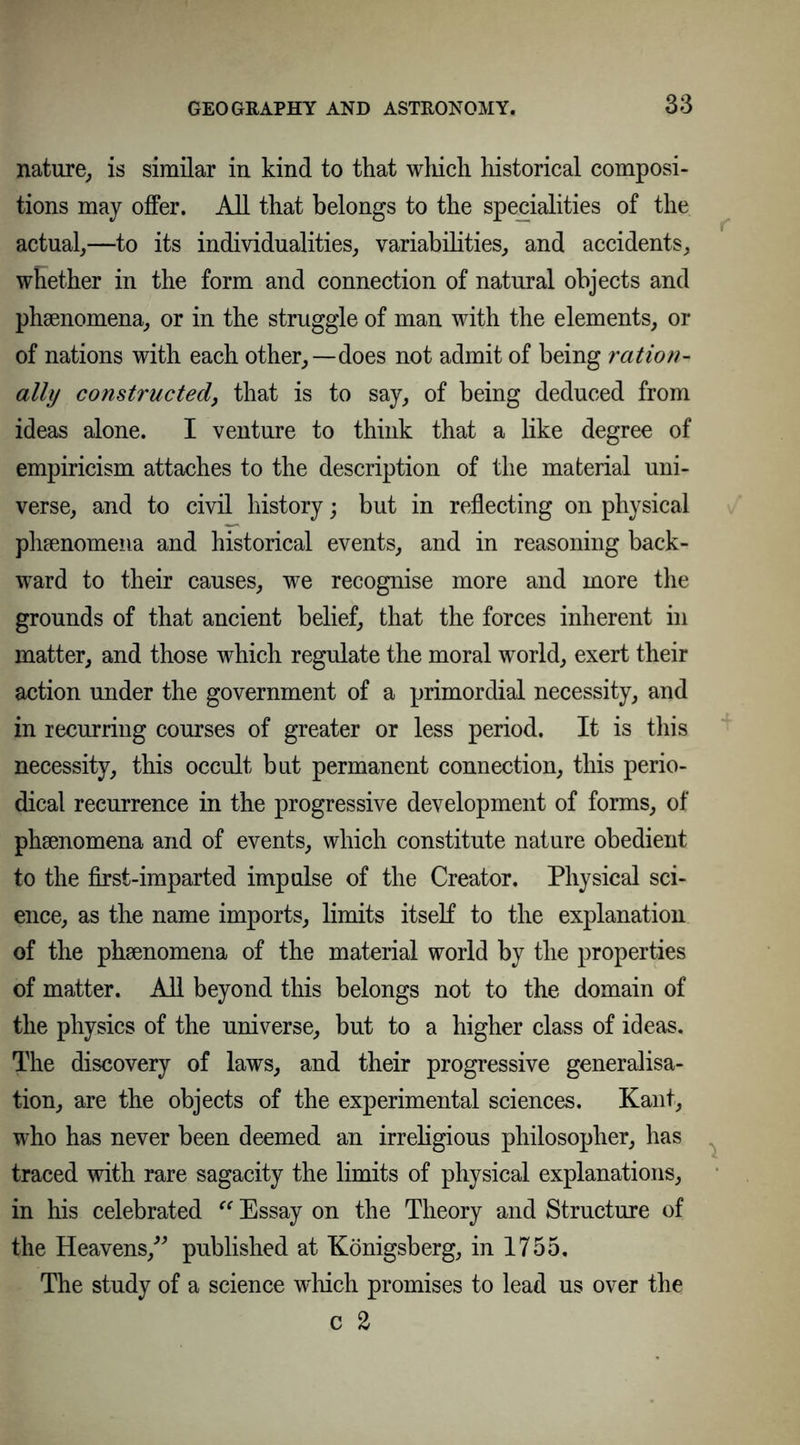nature,, is similar in kind to that wliich historical composi- tions may offer. All that belongs to the specialities of the actual,—to its individualities, variabilities, and accidents, whether in the form and connection of natural objects and phsenomena, or in the struggle of man with the elements, or of nations with each other,—does not admit of being ration- ally constructed, that is to say, of being deduced from ideas alone. I venture to think that a like degree of empiricism attaches to the description of the material uni- verse, and to civil history; but in reflecting on physical phenomena and historical events, and in reasoning back- ward to their causes, we recognise more and more the grounds of that ancient belief, that the forces inherent in matter, and those which regulate the moral world, exert their action under the government of a primordial necessity, and in recurring courses of greater or less period. It is this necessity, this occult but permanent connection, this perio- dical recurrence in the progressive development of forms, of phsenomena and of events, which constitute nature obedient to the first-imparted impulse of the Creator. Physical sci- ence, as the name imports, limits itself to the explanation of the phsenomena of the material world by the properties of matter. All beyond this belongs not to the domain of the physics of the universe, but to a higher class of ideas. The discovery of laws, and their progressive generalisa- tion, are the objects of the experimental sciences. Kant, who has never been deemed an irreligious philosopher, has traced with rare sagacity the limits of physical explanations, in his celebrated “ Essay on the Theory and Structure of the Heavens,” published at Königsberg, in 1755. The study of a science wliich promises to lead us over the c a