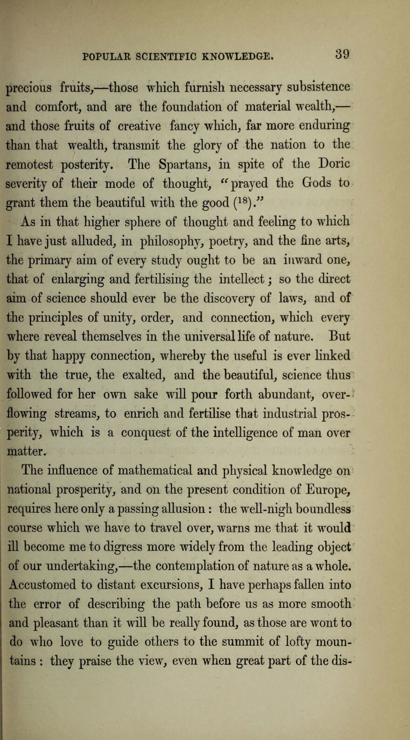 precious fruits,—those which furnish necessary subsistence and comfort, and are the foundation of material wealth,— and those fruits of creative fancy which, far more enduring than that wealth, transmit the glory of the nation to the remotest posterity. The Spartans, in spite of the Doric severity of their mode of thought, “prayed the Gods to grant them the beautiful with the good (18) ” As in that higher sphere of thought and feeling to which I have just alluded, in philosophy, poetry, and the fine arts, the primary aim of every study ought to be an inward one, that of enlarging and fertilising the intellect; so the direct aim of science should ever be the discovery of laws, and of the principles of unity, order, and connection, which every where reveal themselves in the universal life of nature. But by that happy connection, whereby the useful is ever linked with the true, the exalted, and the beautiful, science thus followed for her own sake will pour forth abundant, over- flowing streams, to enrich and fertilise that industrial pros- perity, which is a conquest of the intelligence of man over matter. The influence of mathematical and physical knowledge on national prosperity, and on the present condition of Europe, requires here only a passing allusion: the well-nigh boundless course which we have to travel over, warns me that it would ill become me to digress more widely from the leading object ' of our undertaking,—the contemplation of nature as a whole. Accustomed to distant excursions, I have perhaps fallen into | the error of describing the path before us as more smooth I and pleasant than it will be really found, as those are wont to i do who love to guide others to the summit of lofty moun- tains : they praise the view, even when great part of the dis-