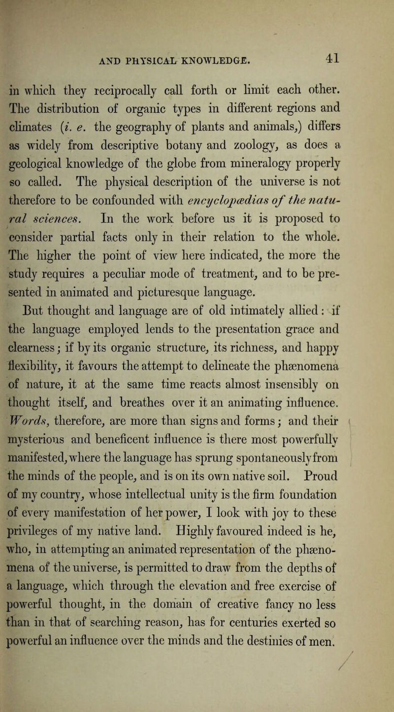 AND PHYSICAL KNOWLEDGE. in which they reciprocally call forth or limit each other. The distribution of organic types in different regions and climates (i. e. the geography of plants and animals,) differs as widely from descriptive botany and zoology, as does a geological knowledge of the globe from mineralogy properly so called. The physical description of the universe is not therefore to be confounded with encyclopedias of the natu- ral sciences. In the work before us it is proposed to consider partial facts only in their relation to the whole. The higher the point of view here indicated, the more the study requires a peculiar mode of treatment, and to be pre- sented in animated and picturesque language. But thought and language are of old intimately allied: if the language employed lends to the presentation grace and clearness; if by its organic structure, its richness, and happy flexibility, it favours the attempt to delineate the phsenomena of nature, it at the same time reacts almost insensibly on thought itself, and breathes over it an animating influence. Words, therefore, are more than signs and forms; and their mysterious and beneficent influence is there most powerfully manifested, where the language has sprung spontaneously from the minds of the people, and is on its own native soil. Proud of my country, whose intellectual unity is the firm foundation of every manifestation of her power, I look with joy to these privileges of my native land. Highly favoured indeed is he, who, in attempting an animated representation of the phseno- mena of the universe, is permitted to draw from the depths of a language, which through the elevation and free exercise of powerful thought, in the domain of creative fancy no less than in that of searching reason, has for centuries exerted so powerful an influence over the minds and the destinies of men.