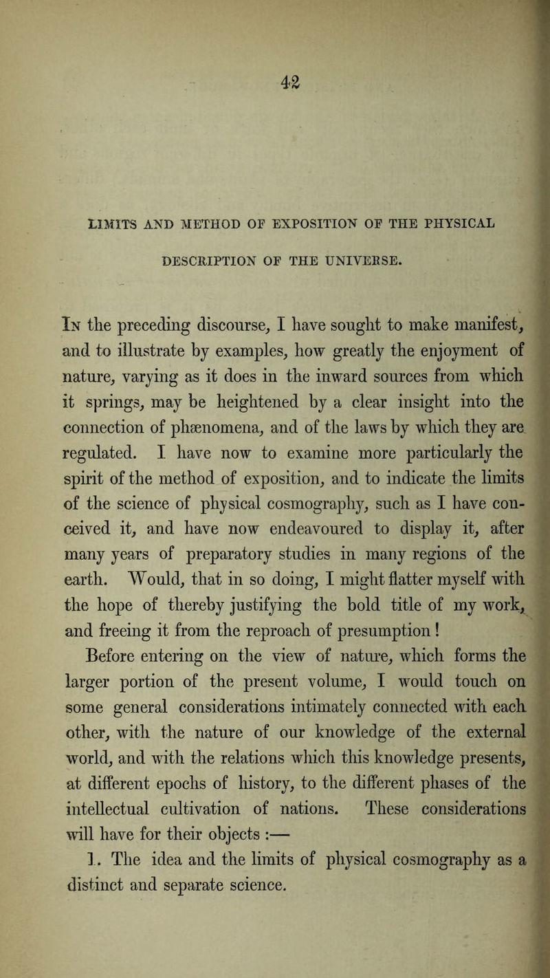 LIMITS AND METHOD OE EXPOSITION OF THE PHYSICAL DESCRIPTION OF THE UNIVERSE. In the preceding discourse, I have sought to make manifest, and to illustrate by examples, how greatly the enjoyment of nature, varying as it does in the inward sources from which it springs, may be heightened by a clear insight into the connection of phsenomena, and of the laws by which they are regulated. I have now to examine more particularly the spirit of the method of exposition, and to indicate the limits of the science of physical cosmography, such as I have con- ceived it, and have now endeavoured to display it, after many years of preparatory studies in many regions of the earth. Would, that in so doing, I might flatter myself with the hope of thereby justifying the bold title of my work, and freeing it from the reproach of presumption! Before entering on the view of nature, which forms the larger portion of the present volume, I would touch on some general considerations intimately connected with each other, with the nature of our knowledge of the external world, and with the relations which this knowledge presents, at different epochs of history, to the different phases of the intellectual cultivation of nations. These considerations will have for their objects :— 1. The idea and the limits of physical cosmography as a distinct and separate science.