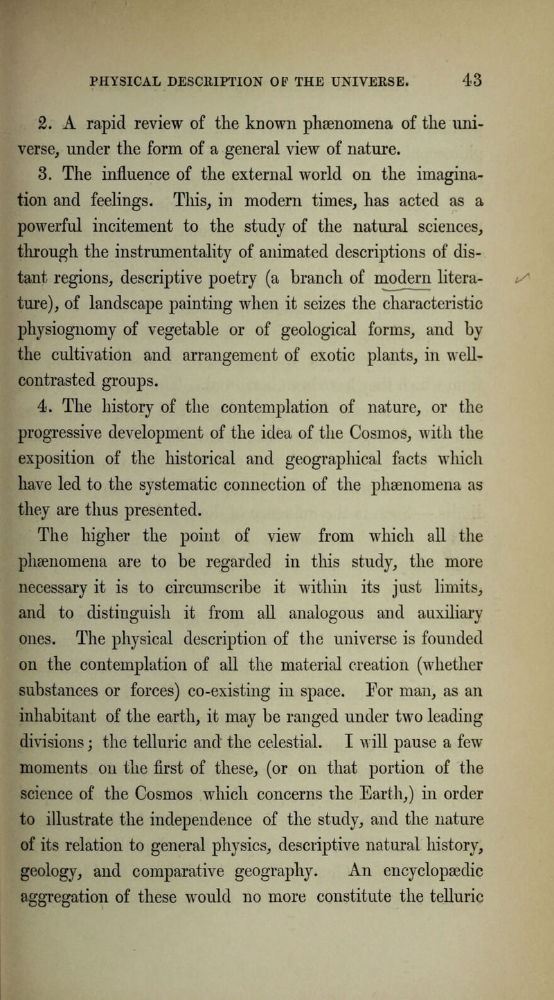 2. A rapid review of the known phenomena of the uni- verse, under the form of a general view of nature. 3. The influence of the external world on the imagina- tion and feelings. This, in modern times, has acted as a powerful incitement to the study of the natural sciences, through the instrumentality of animated descriptions of dis- tant regions, descriptive poetry (a branch of modern litera- ture), of landscape painting when it seizes the characteristic physiognomy of vegetable or of geological forms, and by the cultivation and arrangement of exotic plants, in well- contrasted groups. 4. The history of the contemplation of nature, or the progressive development of the idea of the Cosmos, with the exposition of the historical and geographical facts which have led to the systematic connection of the phenomena as they are thus presented. The higher the point of view from which all the phenomena are to be regarded in this study, the more necessary it is to circumscribe it within its just limits, and to distinguish it from all analogous and auxiliary ones. The physical description of the universe is founded on the contemplation of all the material creation (whether substances or forces) co-existing in space. For man, as an inhabitant of the earth, it may be ranged under two leading divisions; the telluric and the celestial. I will pause a few moments on the first of these, (or on that portion of the science of the Cosmos which concerns the Earth,) in order to illustrate the independence of the study, and the nature of its relation to general physics, descriptive natural history, geology, and comparative geography. An encyclopaedic aggregation of these would no more constitute the telluric