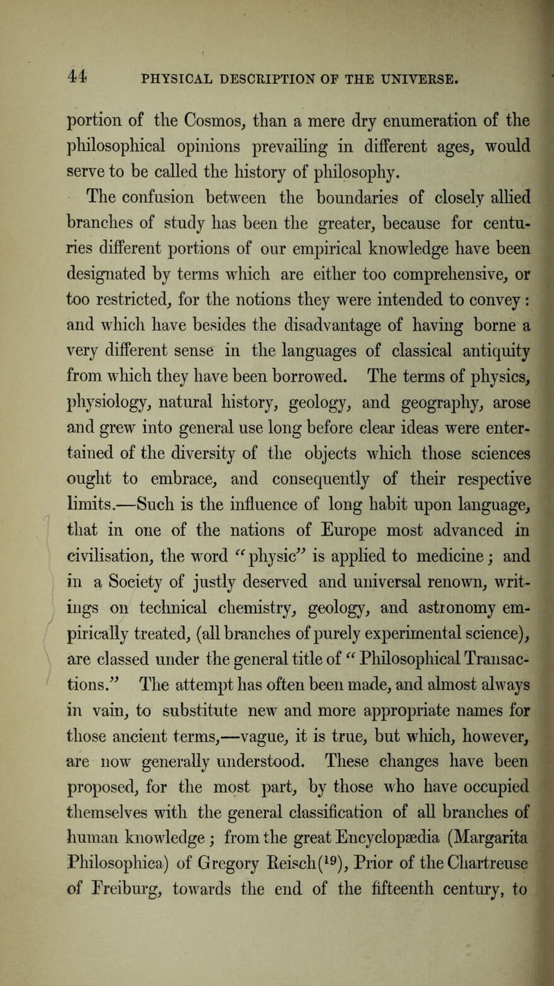portion of the Cosmos, than a mere dry enumeration of the philosophical opinions prevailing in different ages, would serve to be called the history of philosophy. The confusion between the boundaries of closely allied branches of study has been the greater, because for centu- ries different portions of our empirical knowledge have been designated by terms which are either too comprehensive, or too restricted, for the notions they were intended to convey: and which have besides the disadvantage of having borne a very different sense in the languages of classical antiquity from which they have been borrowed. The terms of physics, physiology, natural history, geology, and geography, arose and grew into general use long before clear ideas were enter- tained of the diversity of the objects which those sciences ought to embrace, and consequently of their respective limits.—Such is the influence of long habit upon language, that in one of the nations of Europe most advanced in civilisation, the word “ physic” is applied to medicine; and in a Society of justly deserved and universal renown, writ- ings on technical chemistry, geology, and astronomy em- pirically treated, (all branches of purely experimental science), are classed under the general title of “ Philosophical Transac- tions.” The attempt has often been made, and almost always in vain, to substitute new and more appropriate names for those ancient terms,—vague, it is true, but which, however, are now generally understood. These changes have been proposed, for the most part, by those who have occupied themselves with the general classification of all branches of human knowledge; from the great Encyclopedia (Margarita Philosophica) of Gregory Keisch(19), Prior of the Chartreuse of Ereiburg, towards the end of the fifteenth century, to