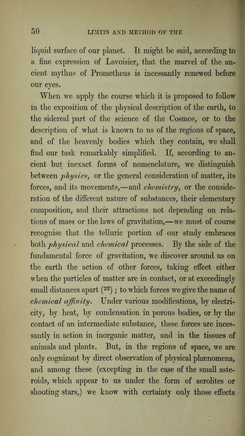 liquid surface of our planet. It might be said, according to a fine expression of Lavoisier,, that the marvel of the an- cient mythus of Prometheus is incessantly renewed before our eyes. When we apply the course which it is proposed to follow in the exposition of the physical description of the earthy to the sidereal part of the science of the Cosmos, or to the description of what is known to us of the regions of space, and of the heavenly bodies which they contain, we shall find our task remarkably simplified. If, according to an- cient but inexact forms of nomenclature, we distinguish between physics, or the general consideration of matter, its forces, and its movements,—and chemistry, or the conside- ration of the different nature of substances, their elementary composition, and their attractions not depending on rela- tions of mass or the laws of gravitation,—we must of course recognise that the telluric portion of our study embraces both physical and chemical processes. By the side of the fundamental force of gravitation, we discover around us on the earth the action of other forces, taking effect either when the particles of matter are in contact, or at exceedingly small distances apart (22); to which forces we give the name of chemical affinity. Under various modifications, by electri- city, by heat, by condensation in porous bodies, or by the contact of an intermediate substance, these forces are inces- santly in action in inorganic matter, and in the tissues of animals and plants. But, in the regions of space, we are only cognizant by direct observation of physical phsenomena, and among these (excepting in the case of the small aste- roids, which appear to us under the form of aerolites or shooting stars,) we know with certainty only those effects