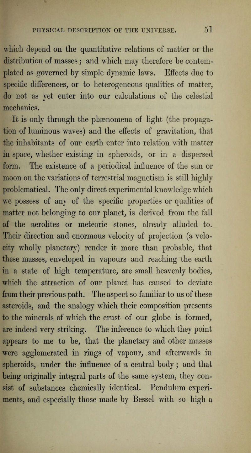 which depend on the quantitative relations of matter or the distribution of masses; and which may therefore be contem- plated as governed by simple dynamic laws. Effects due to specific differences, or to heterogeneous qualities of matter, do not as yet enter into our calculations of the celestial mechanics. It is only through the phsenomena of light (the propaga- tion of luminous waves) and the effects of gravitation, that the inhabitants of our earth enter into relation with matter in space, whether existing in spheroids, or in a dispersed form. The existence of a periodical influence of the sun or moon on the variations of terrestrial magnetism is still highly problematical. The only direct experimental knowledge which we possess of any of the specific properties or qualities of matter not belonging to our planet, is derived from the fall of the aerolites or meteoric stones, already alluded to. Their direction and enormous velocity of projection (a velo- city wholly planetary) render it more than probable, that these masses, enveloped in vapours and reaching the earth in a state of high temperature, are small heavenly bodies, which the attraction of our planet has caused to deviate from their previous path. The aspect so familiar to us of these asteroids, and the analogy which their composition presents to the minerals of which the crust of our globe is formed, are indeed very striking. The inference to which they point appears to me to be, that the planetary and other masses were agglomerated in rings of vapour, and afterwards in spheroids, under the influence of a central body; and that being originally integral parts of the same system, they con- sist of substances chemically identical. Pendulum experi- ments, and especially those made by Bessel with so high a