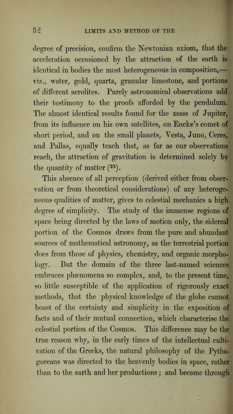 degree of precision, confirm the Newtonian axiom, that the acceleration occasioned by the attraction of the earth is identical in bodies the most heterogeneous in composition,— viz., water, gold, quartz, granular limestone, and portions of different aerolites. Purely astronomical observations add their testimony to the proofs afforded by the pendulum. The almost identical results found for the mass of Jupiter, from its influence on his own satellites, on Encke’s comet of short period, and on the small planets, Yesta, Juno, Ceres, and Pallas, equally teach that, as far as our observations reach, the attraction of gravitation is determined solely by the quantity of matter (23). This absence of all perception (derived either from obser- vation or from theoretical considerations) of any heteroge- neous qualities of matter, gives to celestial mechanics a high degree of simplicity. The study of the immense regions of space being directed by the laws of motion only, the sidereal portion of the Cosmos draws from the pure and abundant sources of mathematical astronomy, as the terrestrial portion does from those of physics, chemistry, and organic morpho- logy. But the domain of the three last-named sciences embraces phsenomena so complex, and, to the present time, so little susceptible of the application of rigorously exact methods, that the physical knowledge of the globe cannot boast of the certainty and simplicity in the exposition of facts and of their mutual connection, which characterise the celestial portion of the Cosmos. This difference may be the true reason why, in the early times of the intellectual culti- vation of the Greeks, the natural philosophy of the Pytha- goreans was directed to the heavenly bodies in space, rather than to the earth and her productions; and became through