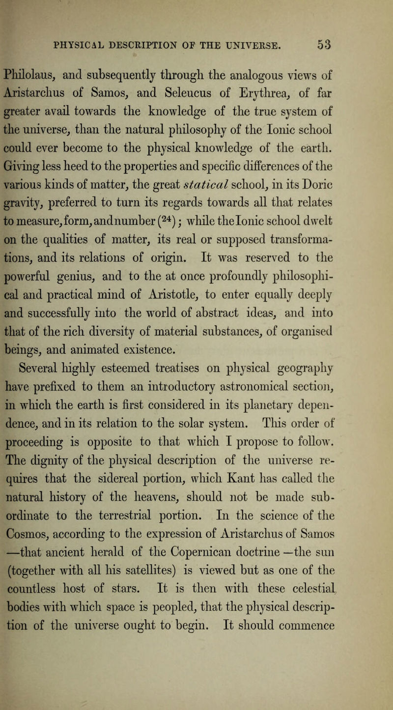 Philolaus, and subsequently through the analogous views of Aristarchus of Samos, and Seleucus of Erythrea, of far greater avail towards the knowledge of the true system of the universe, than the natural philosophy of the Ionic school could ever become to the physical knowledge of the earth. Giving less heed to the properties and specific differences of the various kinds of matter, the great statical school, in its Doric gravity, preferred to turn its regards towards all that relates to measure, form, andnumber (24); while the Ionic school dwelt on the qualities of matter, its real or supposed transforma- tions, and its relations of origin. It was reserved to the powerful genius, and to the at once profoundly philosophi- cal and practical mind of Aristotle, to enter equally deeply and successfully into the world of abstract ideas, and into that of the rich diversity of material substances, of organised beings, and animated existence. Several highly esteemed treatises on physical geography have prefixed to them an introductory astronomical section, in which the earth is first considered in its planetary depen- dence, and in its relation to the solar system. This order of proceeding is opposite to that which I propose to follow. The dignity of the physical description of the universe re- quires that the sidereal portion, which Kant has called the natural history of the heavens, should not be made sub- ordinate to the terrestrial portion. In the science of the Cosmos, according to the expression of Aristarchus of Samos —that ancient herald of the Copernican doctrine —the sun (together with all his satellites) is viewed but as one of the countless host of stars. It is then with these celestial, bodies with which space is peopled, that the physical descrip- tion of the universe ought to begin. It should commence