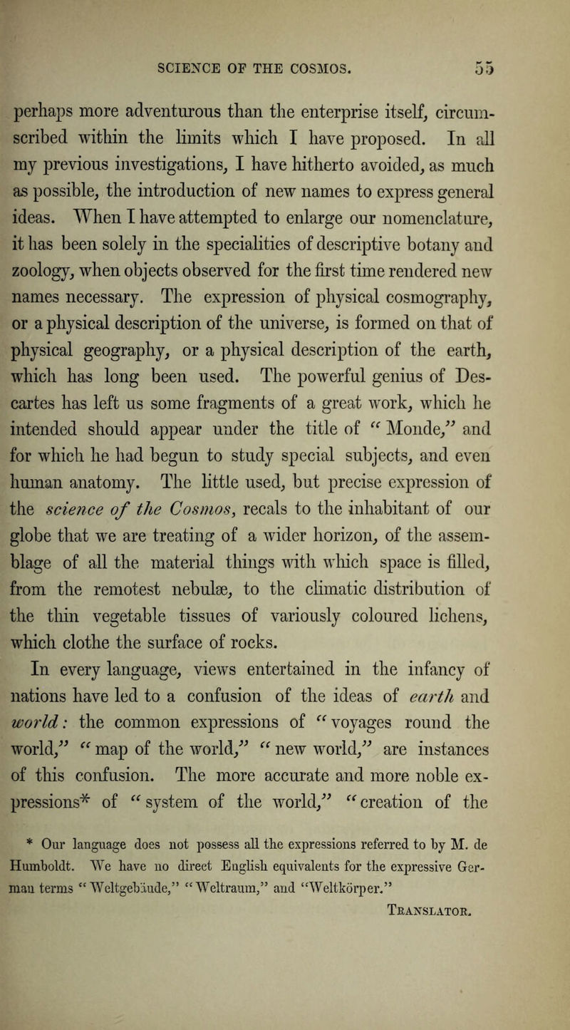 perhaps more adventurous than the enterprise itself, circum- scribed within the limits which I have proposed. In all my previous investigations, I have hitherto avoided, as much as possible, the introduction of new names to express general ideas. When I have attempted to enlarge our nomenclature, it has been solely in the specialities of descriptive botany and zoology, when objects observed for the first time rendered new names necessary. The expression of physical cosmography, or a physical description of the universe, is formed on that of physical geography, or a physical description of the earth, which has long been used. The powerful genius of Des- cartes has left us some fragments of a great work, which he intended should appear under the title of “ Monde,” and for which he had begun to study special subjects, and even human anatomy. The little used, but precise expression of the science of the Cosmos, recals to the inhabitant of our globe that we are treating of a wider horizon, of the assem- blage of all the material things with which space is filled, from the remotest nebulae, to the climatic distribution of the thin vegetable tissues of variously coloured lichens, which clothe the surface of rocks. In every language, views entertained in the infancy of nations have led to a confusion of the ideas of earth and world: the common expressions of voyages round the world,”  map of the world,” “ new world,” are instances of this confusion. The more accurate and more noble ex- pressions* of “ system of the world,”  creation of the * Our language does not possess all the expressions referred to hy M. de Humboldt. We have no direet English equivalents for the expressive Ger- man terms “Weltgeb'iude,” “Weltraum,” and “Weltkörper.” Translator.