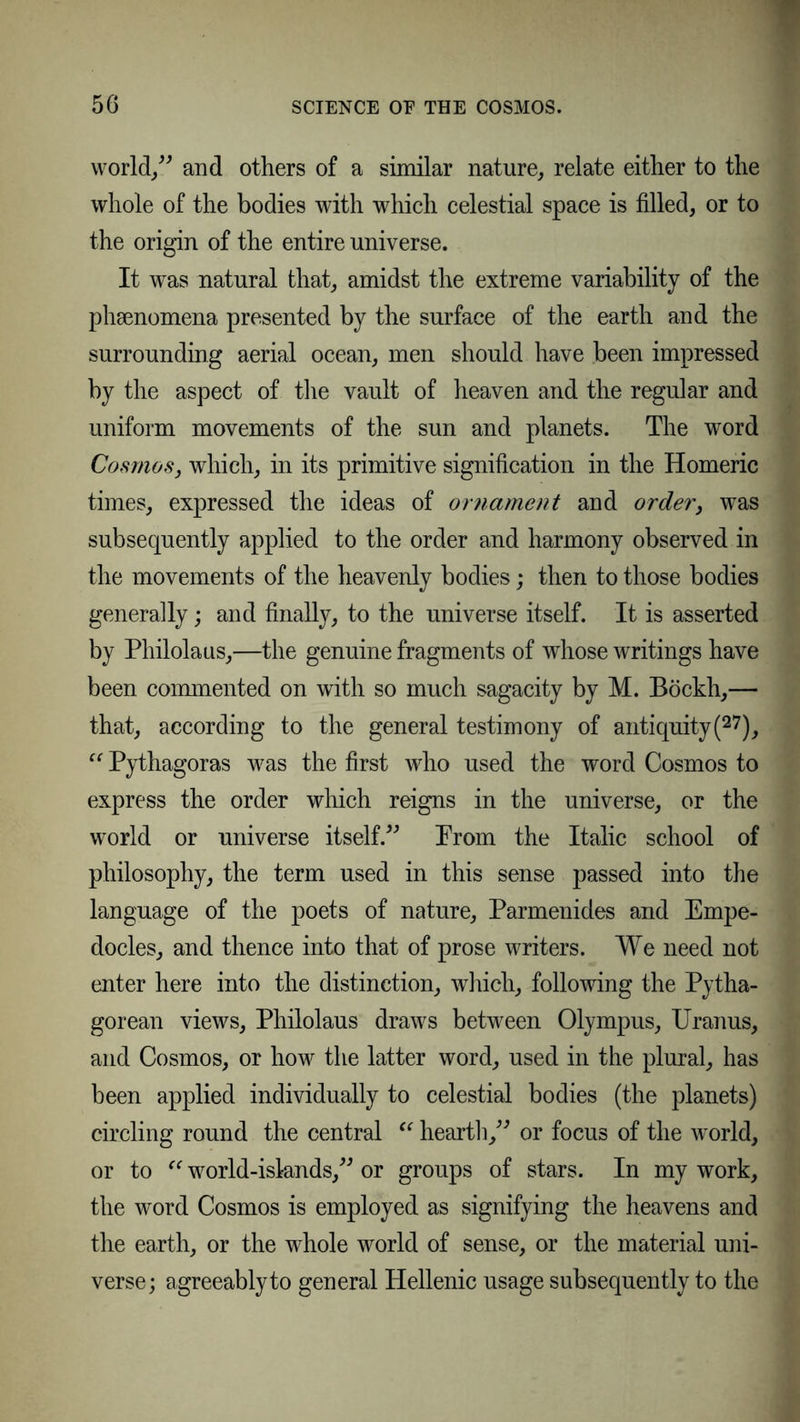 world/' and others of a similar nature, relate either to the whole of the bodies with which celestial space is filled, or to the origin of the entire universe. It was natural that, amidst the extreme variability of the phenomena presented by the surface of the earth and the surrounding aerial ocean, men should have been impressed by the aspect of the vault of heaven and the regular and uniform movements of the sun and planets. The word Cosmos, which, in its primitive signification in the Homeric times, expressed the ideas of ornament and order, was subsequently applied to the order and harmony observed in the movements of the heavenly bodies; then to those bodies generally; and finally, to the universe itself. It is asserted by Philolaus,—the genuine fragments of whose writings have been commented on with so much sagacity by M. Böckh,— that, according to the general testimony of antiquity(27), “ Pythagoras was the first who used the word Cosmos to express the order which reigns in the universe, or the world or universe itself. Prom the Italic school of philosophy, the term used in this sense passed into the language of the poets of nature, Parmenides and Empe- docles, and thence into that of prose writers. We need not enter here into the distinction, which, following the Pytha- gorean views, Philolaus draws between Olympus, Uranus, and Cosmos, or how the latter word, used in the plural, has been applied individually to celestial bodies (the planets) circling round the central “ hearth, or focus of the world, or to “ world-islands, or groups of stars. In my work, the word Cosmos is employed as signifying the heavens and the earth, or the whole world of sense, or the material uni- verse; agreeably to general Hellenic usage subsequently to the