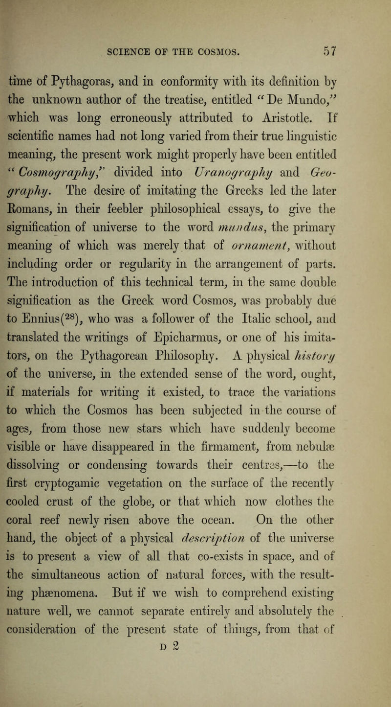 time of Pythagoras, and in conformity with its definition by the unknown author of the treatise, entitled “ De Mundo,” which wras long erroneously attributed to Aristotle. If scientific names had not long varied from their true linguistic meaning, the present work might properly have been entitled “ Cosmographydivided into Uranography and Geo- graphy. The desire of imitating the Greeks led the later Romans, in their feebler philosophical essays, to give the signification of universe to the word man das, the primary meaning of which was merely that of ornament, without including order or regularity in the arrangement of parts. The introduction of this technical term, in the same double signification as the Greek word Cosmos, was probably due to Ennius(28), who was a follower of the Italic school, and translated the writings of Epicharmus, or one of his imita- tors, on the Pythagorean Philosophy. A physical history of the universe, in the extended sense of the word, ought, if materials for writing it existed, to trace the variations to which the Cosmos has been subjected in the course of ages, from those new stars which have suddeidy become visible or have disappeared in the firmament, from nebulae dissolving or condensing towards their centres,—to the first cryptogamic vegetation on the surface of the recently cooled crust of the globe, or that which now clothes the coral reef newly risen above the ocean. On the other hand, the object of a physical description of the universe is to present a view of all that co-exists in space, and of the simultaneous action of natural forces, with the result- ing phaenomena. But if we wish to comprehend existing nature well, we cannot separate entirely and absolutely the consideration of the present state of things, from that of d 2