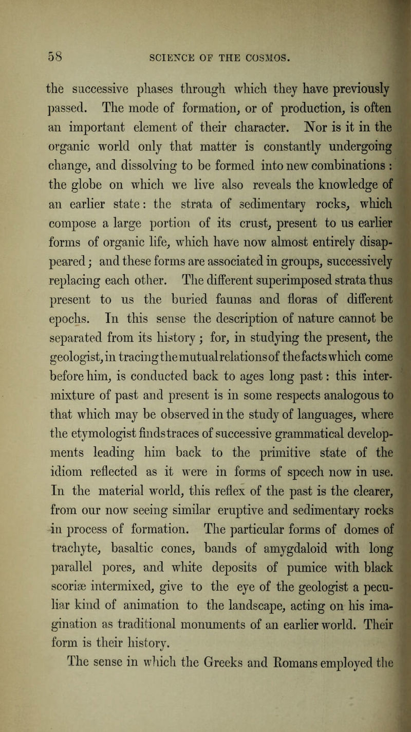 the successive phases through which they have previously passed. The mode of formation, or of production, is often an important element of their character. Nor is it in the organic world only that matter is constantly undergoing change, and dissolving to be formed into new combinations : the globe on which we live also reveals the knowledge of an earlier state: the strata of sedimentary rocks, which compose a large portion of its crust, present to us earlier forms of organic life, which have now almost entirely disap- peared ; and these forms are associated in groups, successively replacing each other. The different superimposed strata thus present to us the buried faunas and floras of different epochs. In this sense the description of nature cannot be separated from its history ; for, in studying the present, the geologist, in tracing the mutual relations of thefacts which come before him, is conducted back to ages long past: this inter- mixture of past and present is in some respects analogous to that which may be observed in the study of languages, where the etymologist finds traces of successive grammatical develop- ments leading him back to the primitive state of the idiom reflected as it were in forms of speech now in use. In the material world, this reflex of the past is the clearer, from our now seeing similar eruptive and sedimentary rocks in process of formation. The particular forms of domes of trachyte, basaltic cones, bands of amygdaloid with long parallel pores, and white deposits of pumice with black scoriae intermixed, give to the eye of the geologist a pecu- liar kind of animation to the landscape, acting on his ima- gination as traditional monuments of an earlier world. Their form is their history. The sense in which the Greeks and Romans employed the