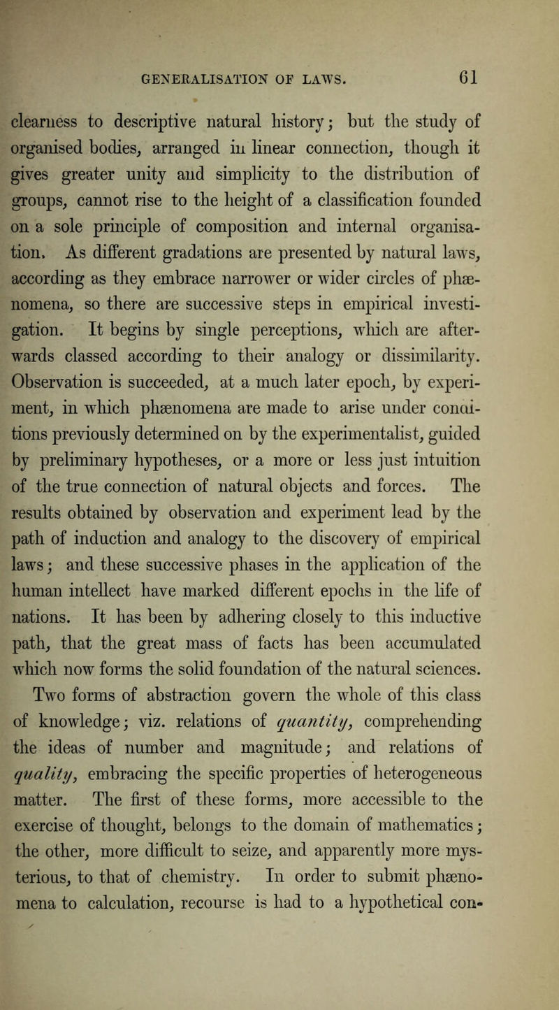 clearness to descriptive natural history; hut the study of organised bodies, arranged in linear connection, though it gives greater unity and simplicity to the distribution of groups, cannot rise to the height of a classification founded on a sole principle of composition and internal organisa- tion. As different gradations are presented by natural laws, according as they embrace narrower or wider circles of phse- nomena, so there are successive steps in empirical investi- gation. It begins by single perceptions, which are after- wards classed according to their analogy or disshnilarity. Observation is succeeded, at a much later epoch, by experi- ment, in which phenomena are made to arise under condi- tions previously determined on by the experimentalist, guided by preliminary hypotheses, or a more or less just intuition of the true connection of natural objects and forces. The results obtained by observation and experiment lead by the path of induction and analogy to the discovery of empirical laws; and these successive phases in the application of the human intellect have marked different epochs in the life of nations. It has been by adhering closely to this inductive path, that the great mass of facts has been accumulated which now forms the solid foundation of the natural sciences. Two forms of abstraction govern the whole of this class of knowledge; viz. relations of quantity, comprehending the ideas of number and magnitude; and relations of quality, embracing the specific properties of heterogeneous matter. The first of these forms, more accessible to the exercise of thought, belongs to the domain of mathematics; the other, more difficult to seize, and apparently more mys- terious, to that of chemistry. In order to submit pheno- mena to calculation, recourse is had to a hypothetical con-