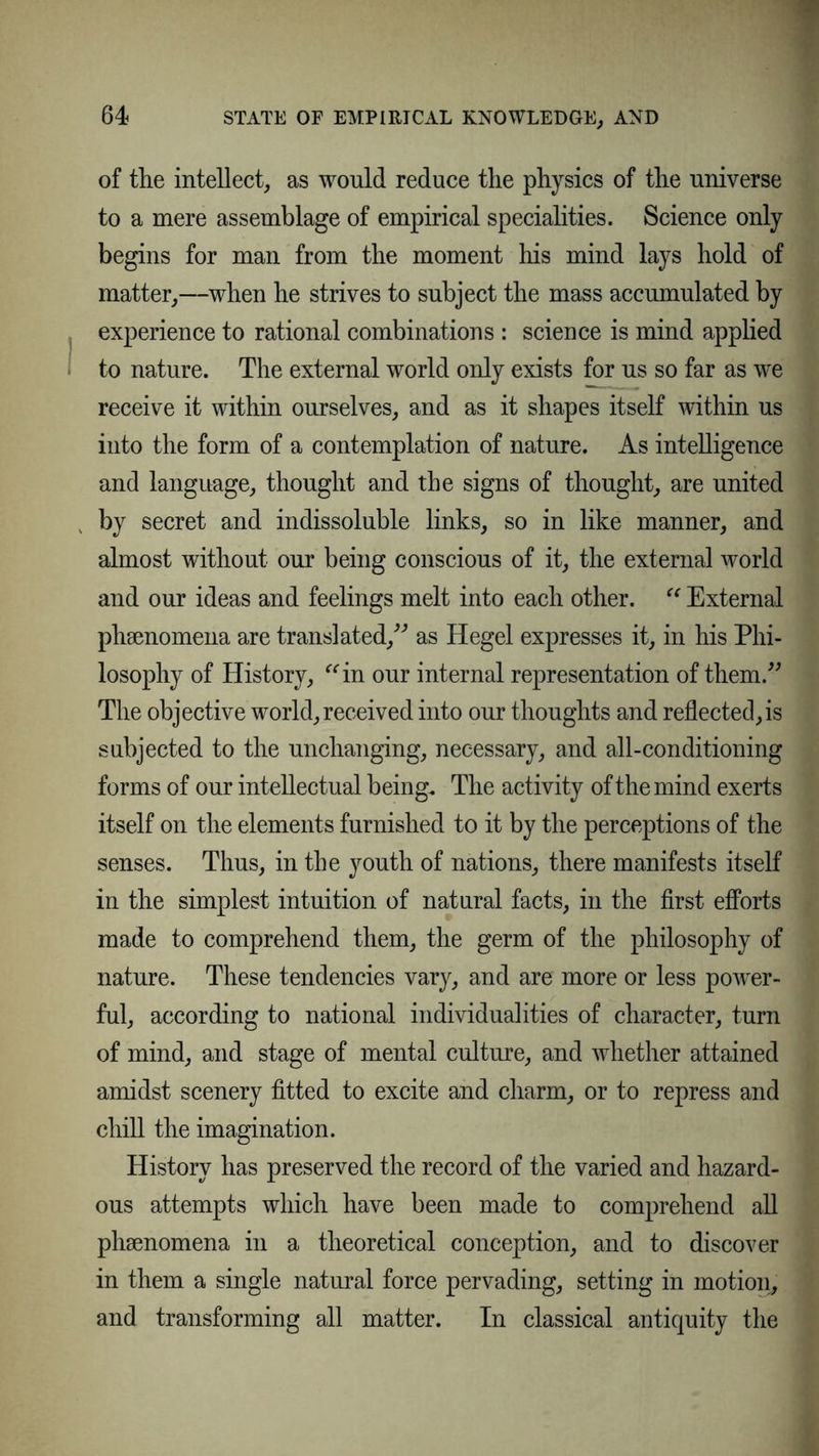 of the intellect, as would reduce the physics of the universe to a mere assemblage of empirical specialities. Science only begins for man from the moment his mind lays hold of matter,—when he strives to subject the mass accumulated by experience to rational combinations : science is mind applied to nature. The external world only exists for us so far as wre receive it within ourselves, and as it shapes itself within us into the form of a contemplation of nature. As intelligence and language, thought and the signs of thought, are united by secret and indissoluble links, so in like manner, and almost without our being conscious of it, the external world and our ideas and feelings melt into each other.  External phenomena are translated/'’ as Hegel expresses it, in his Phi- losophy of History, in our internal representation of them.” The objective world, received into our thoughts and reflected,is subjected to the unchanging, necessary, and all-conditioning forms of our intellectual being. The activity of the mind exerts itself on the elements furnished to it by the perceptions of the senses. Thus, in the youth of nations, there manifests itself in the simplest intuition of natural facts, in the first efforts made to comprehend them, the germ of the philosophy of nature. These tendencies vary, and are more or less power- ful, according to national individualities of character, turn of mind, and stage of mental culture, and whether attained amidst scenery fitted to excite and charm, or to repress and chill the imagination. History has preserved the record of the varied and hazard- ous attempts which have been made to comprehend all phsenomena in a theoretical conception, and to discover in them a single natural force pervading, setting in motion, and transforming all matter. In classical antiquity the