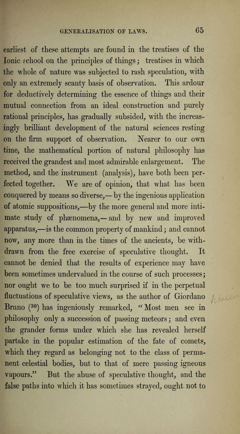earliest of these attempts are found in the treatises of the Ionic school on the principles of things; treatises in which the whole of nature was subjected to rash speculation, with only an extremely scanty basis of observation. This ardour for deductively determining the essence of things and their mutual connection from an ideal construction and purely rational principles, has gradually subsided, with the increas- ingly brilliant development of the natural sciences resting on the firm support of observation. Nearer to our own time, the mathematical portion of natural philosophy has received the grandest and most admirable enlargement. The method, and the instrument (analysis), have both been per- fected together. We are of opinion, that what has been conquered by means so diverse, — by the ingenious application of atomic suppositions,—by tlie more general and more inti- mate study of phsenomena,—and by new and improved apparatus,—is the common property of mankind; and cannot now, any more than in the times of the ancients, be with- drawn from the free exercise of speculative thought. It cannot be denied that the results of experience may have been sometimes undervalued in the course of such processes; nor ought we to be too much surprised if in the perpetual fluctuations of speculative views, as the author of Giordano Bruno (30) has ingeniously remarked, “ Most men see in philosophy only a succession of passing meteors; and even the grander forms under which she has revealed herself partake in the popular estimation of the fate of comets, which they regard as belonging not to the class of perma- nent celestial bodies, but to that of mere passing igneous vapours.” But the abuse of speculative thought, and the false paths into which it has sometimes strayed, ought not to