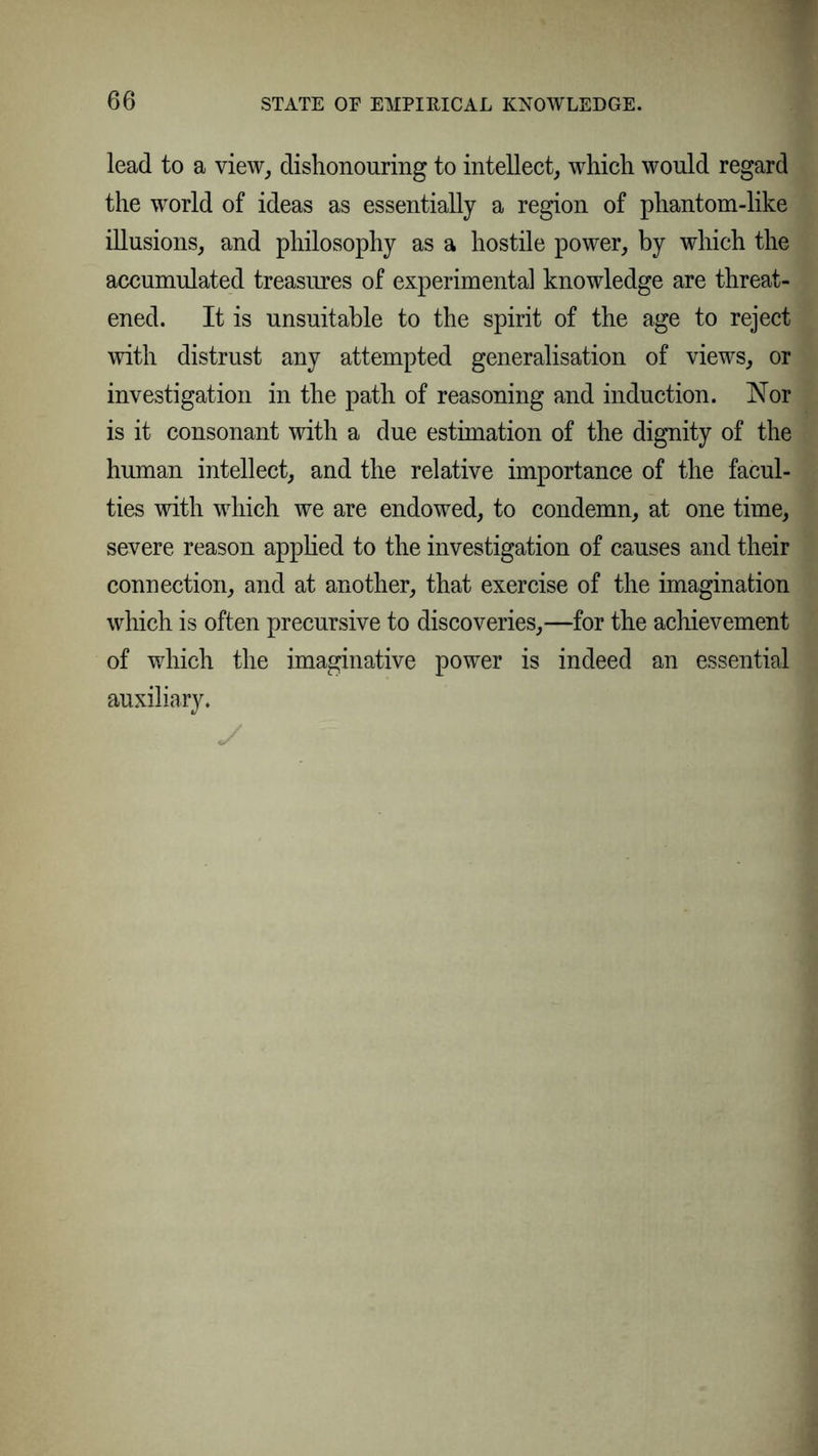 lead to a view, dishonouring to intellect, which would regard the world of ideas as essentially a region of phantom-like illusions, and philosophy as a hostile power, by which the accumulated treasures of experimental knowledge are threat- ened. It is unsuitable to the spirit of the age to reject with distrust any attempted generalisation of views, or investigation in the path of reasoning and induction. Nor is it consonant with a due estimation of the dignity of the human intellect, and the relative importance of the facul- ties with which we are endowed, to condemn, at one time, severe reason applied to the investigation of causes and their connection, and at another, that exercise of the imagination which is often precursive to discoveries,—for the achievement of which the imaginative power is indeed an essential auxiliary. y