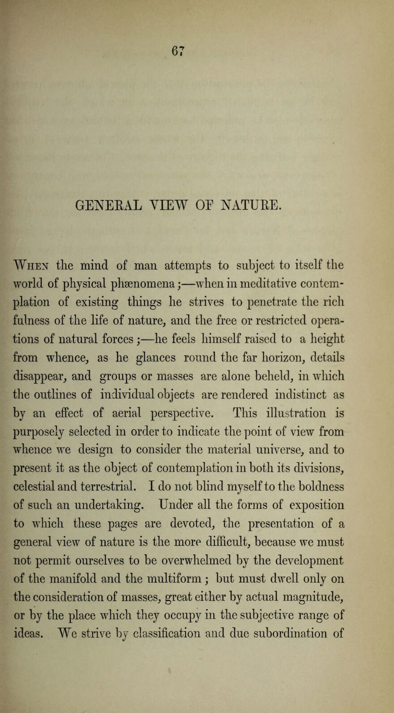 GENERAL VIEW OE NATURE. When the mind of man attempts to subject to itself the world of physical phaenomena;—when in meditative contem- plation of existing things he strives to penetrate the rich fulness of the life of nature, and the free or restricted opera- tions of natural forces;—he feels himself raised to a height from whence, as he glances round the far horizon, details disappear, and groups or masses are alone beheld, in which the outlines of individual objects are rendered indistinct as by an effect of aerial perspective. This illustration is purposely selected in order to indicate the point of view from whence we design to consider the material universe, and to present it as the object of contemplation in both its divisions, celestial and terrestrial. I do not blind myself to the boldness of such an undertaking. Under all the forms of exposition to which these pages are devoted, the presentation of a general view of nature is the more difficult, because we must not permit ourselves to be overwhelmed by the development of the manifold and the multiform; but must dwell only on the consideration of masses, great either by actual magnitude, or by the place which they occupy in the subjective range of ideas. We strive by classification and due subordination of