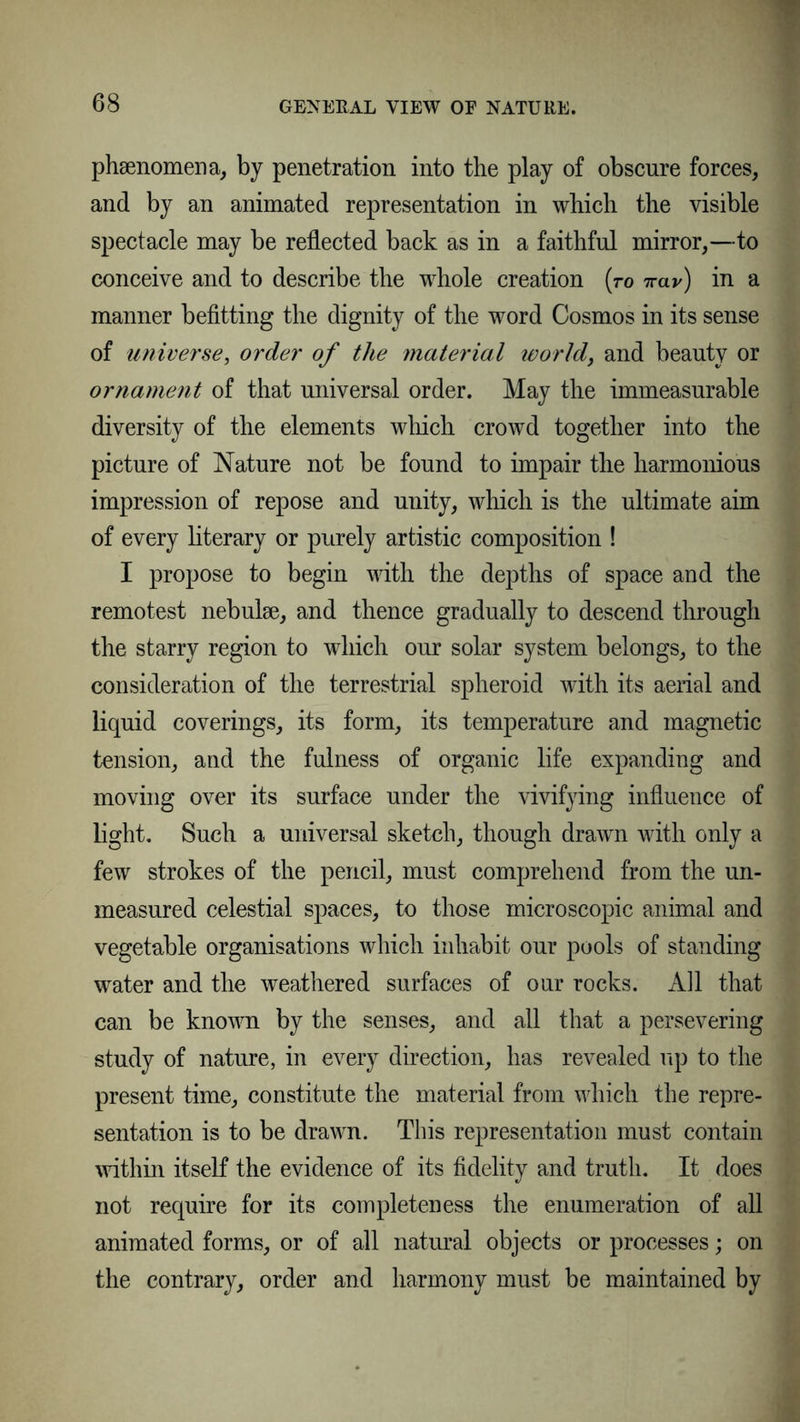 phenomena, by penetration into the play of obscure forces, and by an animated representation in which the visible spectacle may be reflected back as in a faithful mirror,—to conceive and to describe the whole creation (ro ttclv) in a manner befitting the dignity of the word Cosmos in its sense of universe, order of the material world, and beauty or ornament of that universal order. May the immeasurable diversity of the elements which crowd together into the picture of Nature not be found to impair the harmonious impression of repose and unity, which is the ultimate aim of every literary or purely artistic composition ! I propose to begin with the depths of space and the remotest nebulae, and thence gradually to descend through the starry region to which our solar system belongs, to the consideration of the terrestrial spheroid with its aerial and liquid coverings, its form, its temperature and magnetic tension, and the fulness of organic life expanding and moving over its surface under the vivifying influence of light. Such a universal sketch, though drawn with only a few strokes of the pencil, must comprehend from the un- measured celestial spaces, to those microscopic animal and vegetable organisations which inhabit our pools of standing water and the weathered surfaces of our rocks. All that can be known by the senses, and all that a persevering study of nature, in every direction, has revealed up to the present time, constitute the material from which the repre- sentation is to be drawn. This representation must contain within itself the evidence of its fidelity and truth. It does not require for its completeness the enumeration of all animated forms, or of all natural objects or processes; on the contrary, order and harmony must be maintained by