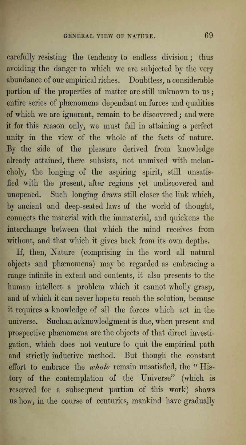 carefully resisting the tendency to endless division; thus avoiding the danger to which we are subjected by the very abundance of our empirical riches. Doubtless, a considerable portion of the properties of matter are still unknown to us; entire series of phsenomena dependant on forces and qualities of which we are ignorant, remain to be discovered; and were it for this reason only, we must fail in attaining a perfect unity in the view of the whole of the facts of nature. By the side of the pleasure derived from knowledge already attained, there subsists, not unmixed with melan- choly, the longing of the aspiring spirit, still unsatis- fied with the present, after regions yet undiscovered and unopened. Such longing draws still closer the link which, by ancient and deep-seated laws of the world of thought, connects the material with the immaterial, and quickens the interchange between that which the mind receives from without, and that which it gives back from its own depths. If, then, Nature (comprising in the word all natural objects and phsenomena) may be regarded as embracing a range infinite in extent and contents, it also presents to the human intellect a problem which it cannot wholly grasp, and of which it can never hope to reach the solution, because it requires a knowledge of all the forces which act in the universe. Such an acknowledgment is due, when present and prospective phsenomena are the objects of that direct investi- gation, which does not venture to quit the empirical path and strictly inductive method. But though the constant effort to embrace the whole remain unsatisfied, the “ His- tory of the contemplation of the Universe” (which is reserved for a subsequent portion of this work) shows us how, in the course of centuries, mankind have gradually