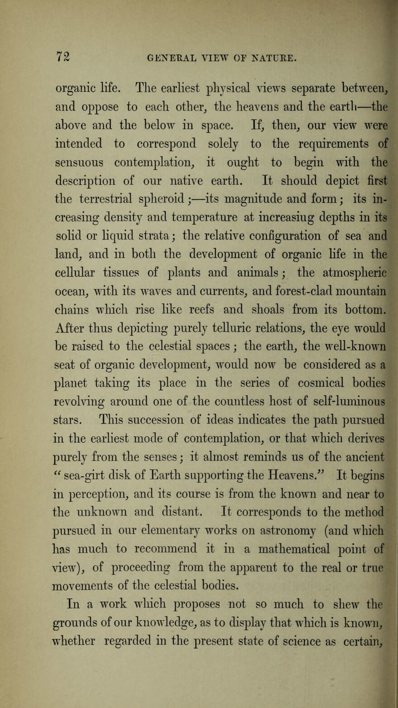 organic life. The earliest physical views separate between, and oppose to each other, the heavens and the earth—the above and the below in space. If, then, our view were intended to correspond solely to the requirements of sensuous contemplation, it ought to begin with the description of our native earth. It should depict first the terrestrial spheroid;—its magnitude and form; its in- creasing density and temperature at increasiug depths in its solid or liquid strata ; the relative configuration of sea and land, and in both the development of organic life in the cellular tissues of plants and animals; the atmospheric ocean, with its waves and currents, and forest-clad mountain chains which rise like reefs and shoals from its bottom. After thus depicting purely telluric relations, the eye would be raised to the celestial spaces; the earth, the well-known seat of organic development, would now be considered as a planet taking its place in the series of cosmical bodies revolving around one of the countless host of self-luminous stars. This succession of ideas indicates the path pursued in the earliest mode of contemplation, or that which derives purely from the senses; it almost reminds us of the ancient “ sea-girt disk of Earth supporting the Heavens.” It begins in perception, and its course is from the known and near to the unknown and distant. It corresponds to the method pursued in our elementary works on astronomy (and which has much to recommend it in a mathematical point of view), of proceeding from the apparent to the real or true movements of the celestial bodies. In a work which proposes not so much to shew the grounds of our knowledge, as to display that which is known, whether regarded in the present state of science as certain,