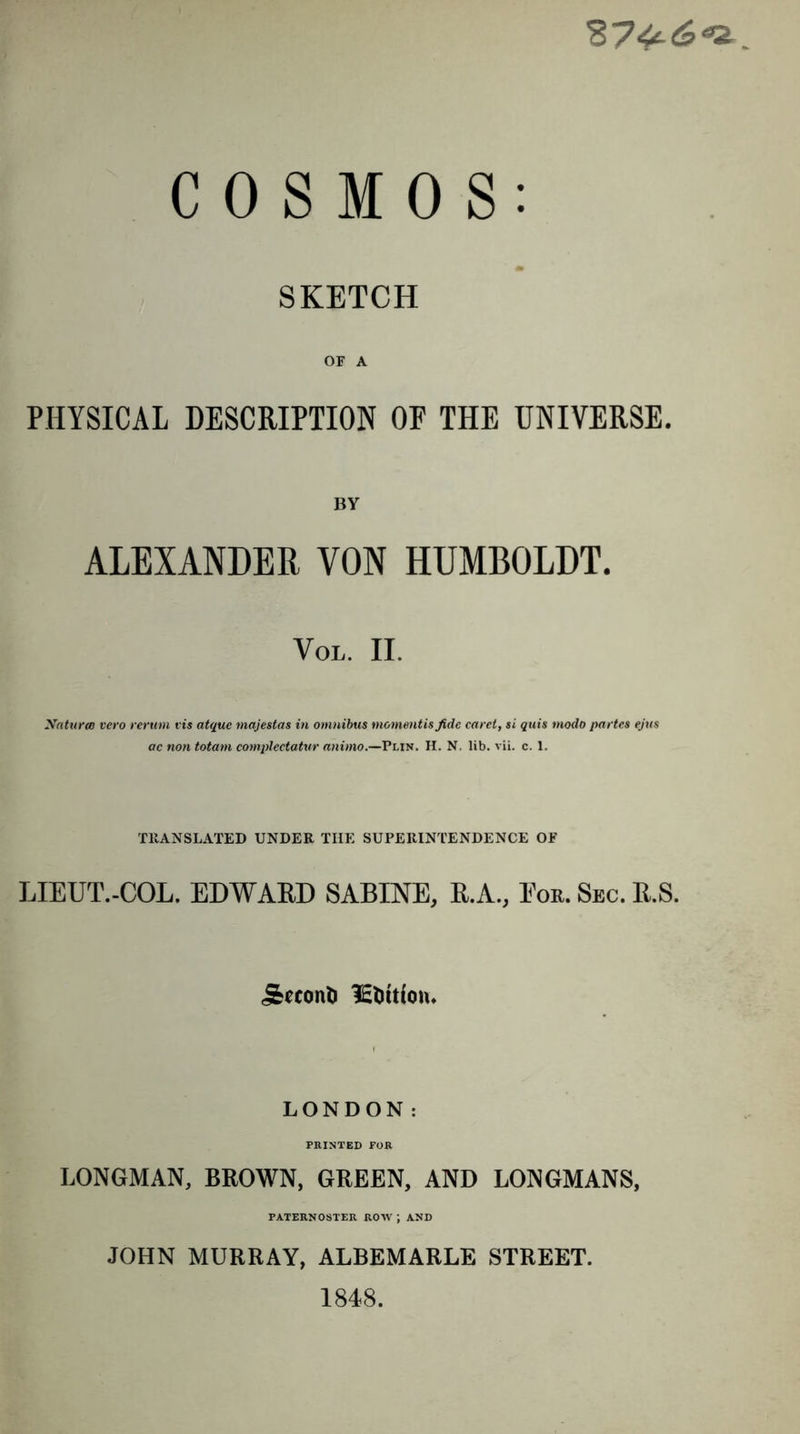 SKETCH OF A PHYSICAL DESCRIPTION OF THE UNIVERSE. BY ALEXANDER VON HUMBOLDT. VOL. II. Xaturee vero rerum vis atque majestas in omnibus mommtisfide caret, si quis modo partes ejus ac non totam complectatur animo.—Plin. H. N. lib. vii. c. 1. TRANSLATED UNDER THE SUPERINTENDENCE OF LIEUT.-COL. EDWAED SABINE, B.A., Eon. Sec. R.S. j&amp;ccont&gt; ictutfon. LONDON: PRINTED FOR LONGMAN, BROWN, GREEN, AND LONGMANS, PATERNOSTER ROW J AND JOHN MURRAY, ALBEMARLE STREET. 1848.