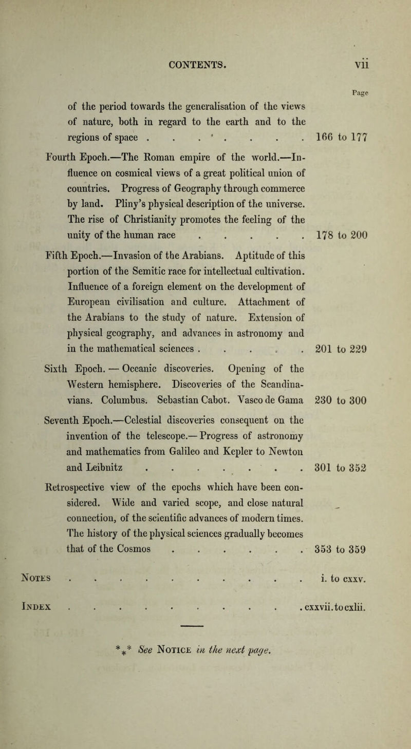 Page of the period towards the generalisation of the views of nature, both in regard to the earth and to the regions of space . . . ‘ . . . . 166 to 177 Fourth Epoch.—The Roman empire of the world.—In- fluence on cosmical views of a great political union of countries. Progress of Geography through commerce by land. Pliny’s physical description of the universe. The rise of Christianity promotes the feeling of the unity of the human race 178 to 200 Fifth Epoch.—Invasion of the Arabians. Aptitude of this portion of the Semitic race for intellectual cultivation. Influence of a foreign element on the development of European civilisation and culture. Attachment of the Arabians to the study of nature. Extension of physical geography, and advances in astronomy and in the mathematical sciences .... 201 to 229 Sixth Epoch. — Oceanic discoveries. Opening of the Western hemisphere. Discoveries of the Scandina- vians. Columbus. Sebastian Cabot. Yasco de Gama 230 to 300 Seventh Epoch.—Celestial discoveries consequent on the invention of the telescope.— Progress of astronomy and mathematics from Galileo and Kepler to Newton and Leibnitz ....... 301 to 352 Retrospective view of the epochs which have been con- sidered. Wide and varied scope, and close natural connection, of the scientific advances of modern times. The history of the physical sciences gradually becomes that of the Cosmos 353 to 359 Notes i. to exxv. Index ......... .exxvii.toexlii. See Notice in the next page.